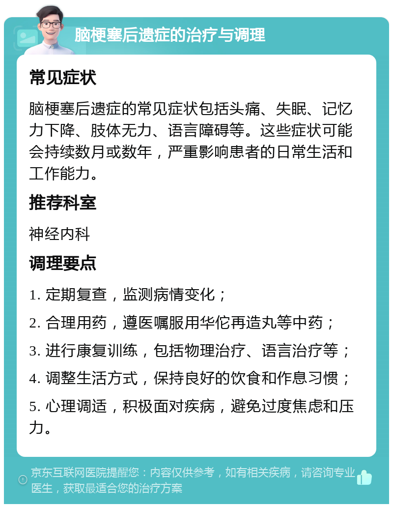 脑梗塞后遗症的治疗与调理 常见症状 脑梗塞后遗症的常见症状包括头痛、失眠、记忆力下降、肢体无力、语言障碍等。这些症状可能会持续数月或数年，严重影响患者的日常生活和工作能力。 推荐科室 神经内科 调理要点 1. 定期复查，监测病情变化； 2. 合理用药，遵医嘱服用华佗再造丸等中药； 3. 进行康复训练，包括物理治疗、语言治疗等； 4. 调整生活方式，保持良好的饮食和作息习惯； 5. 心理调适，积极面对疾病，避免过度焦虑和压力。