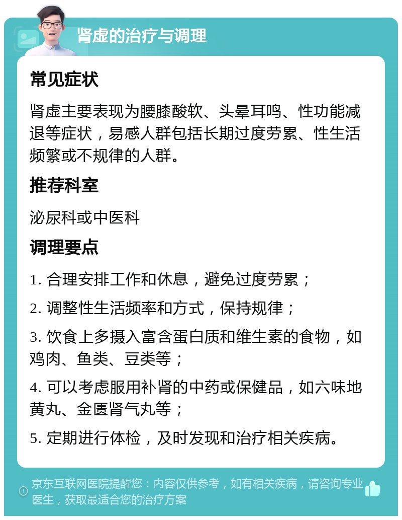 肾虚的治疗与调理 常见症状 肾虚主要表现为腰膝酸软、头晕耳鸣、性功能减退等症状，易感人群包括长期过度劳累、性生活频繁或不规律的人群。 推荐科室 泌尿科或中医科 调理要点 1. 合理安排工作和休息，避免过度劳累； 2. 调整性生活频率和方式，保持规律； 3. 饮食上多摄入富含蛋白质和维生素的食物，如鸡肉、鱼类、豆类等； 4. 可以考虑服用补肾的中药或保健品，如六味地黄丸、金匮肾气丸等； 5. 定期进行体检，及时发现和治疗相关疾病。