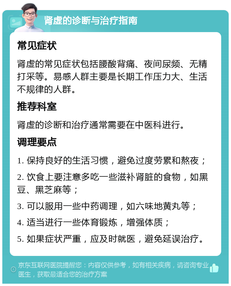 肾虚的诊断与治疗指南 常见症状 肾虚的常见症状包括腰酸背痛、夜间尿频、无精打采等。易感人群主要是长期工作压力大、生活不规律的人群。 推荐科室 肾虚的诊断和治疗通常需要在中医科进行。 调理要点 1. 保持良好的生活习惯，避免过度劳累和熬夜； 2. 饮食上要注意多吃一些滋补肾脏的食物，如黑豆、黑芝麻等； 3. 可以服用一些中药调理，如六味地黄丸等； 4. 适当进行一些体育锻炼，增强体质； 5. 如果症状严重，应及时就医，避免延误治疗。