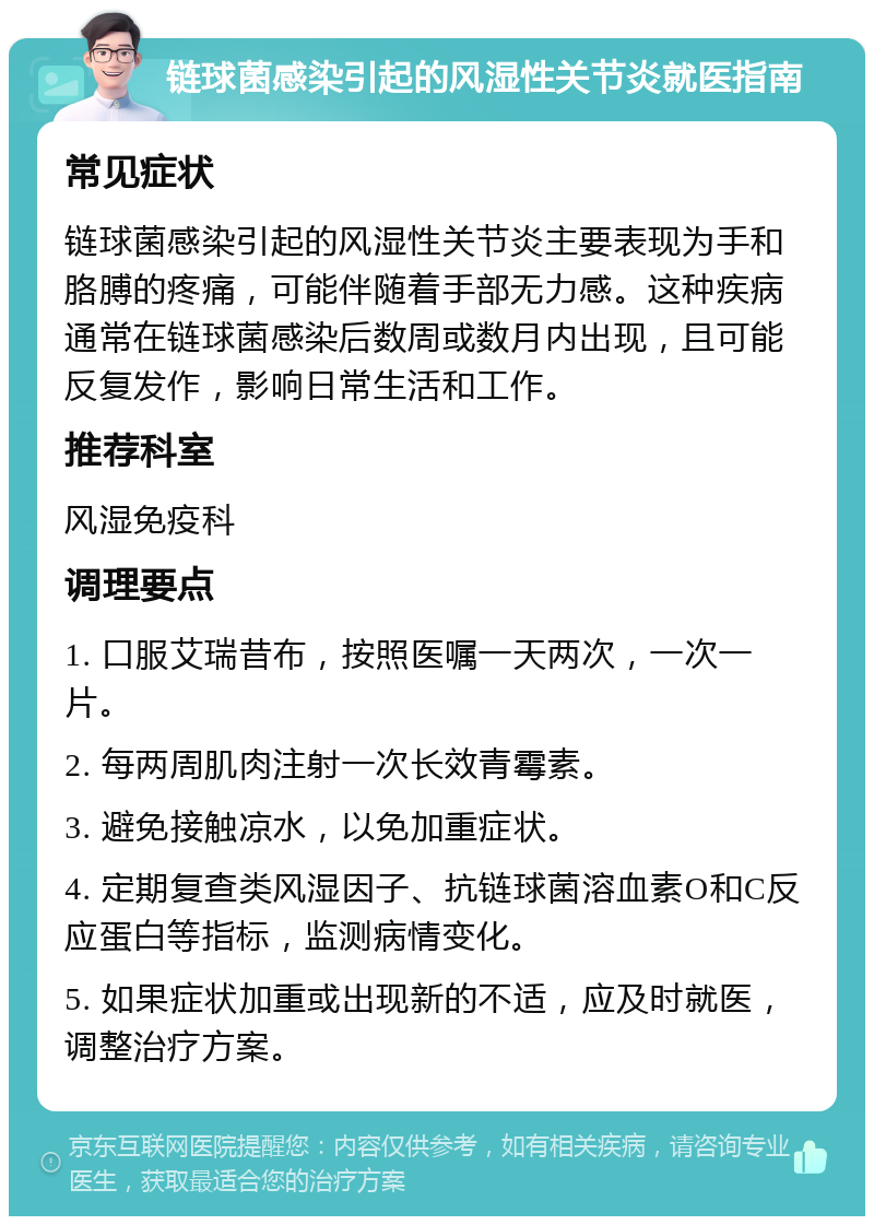 链球菌感染引起的风湿性关节炎就医指南 常见症状 链球菌感染引起的风湿性关节炎主要表现为手和胳膊的疼痛，可能伴随着手部无力感。这种疾病通常在链球菌感染后数周或数月内出现，且可能反复发作，影响日常生活和工作。 推荐科室 风湿免疫科 调理要点 1. 口服艾瑞昔布，按照医嘱一天两次，一次一片。 2. 每两周肌肉注射一次长效青霉素。 3. 避免接触凉水，以免加重症状。 4. 定期复查类风湿因子、抗链球菌溶血素O和C反应蛋白等指标，监测病情变化。 5. 如果症状加重或出现新的不适，应及时就医，调整治疗方案。