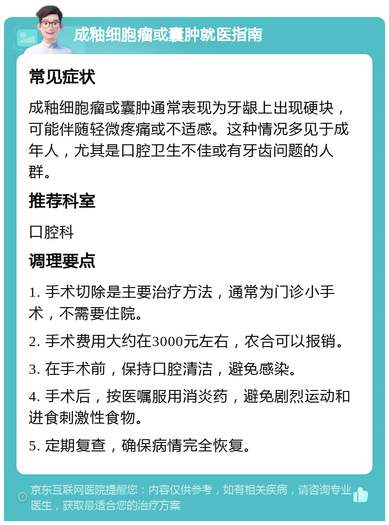 成釉细胞瘤或囊肿就医指南 常见症状 成釉细胞瘤或囊肿通常表现为牙龈上出现硬块，可能伴随轻微疼痛或不适感。这种情况多见于成年人，尤其是口腔卫生不佳或有牙齿问题的人群。 推荐科室 口腔科 调理要点 1. 手术切除是主要治疗方法，通常为门诊小手术，不需要住院。 2. 手术费用大约在3000元左右，农合可以报销。 3. 在手术前，保持口腔清洁，避免感染。 4. 手术后，按医嘱服用消炎药，避免剧烈运动和进食刺激性食物。 5. 定期复查，确保病情完全恢复。