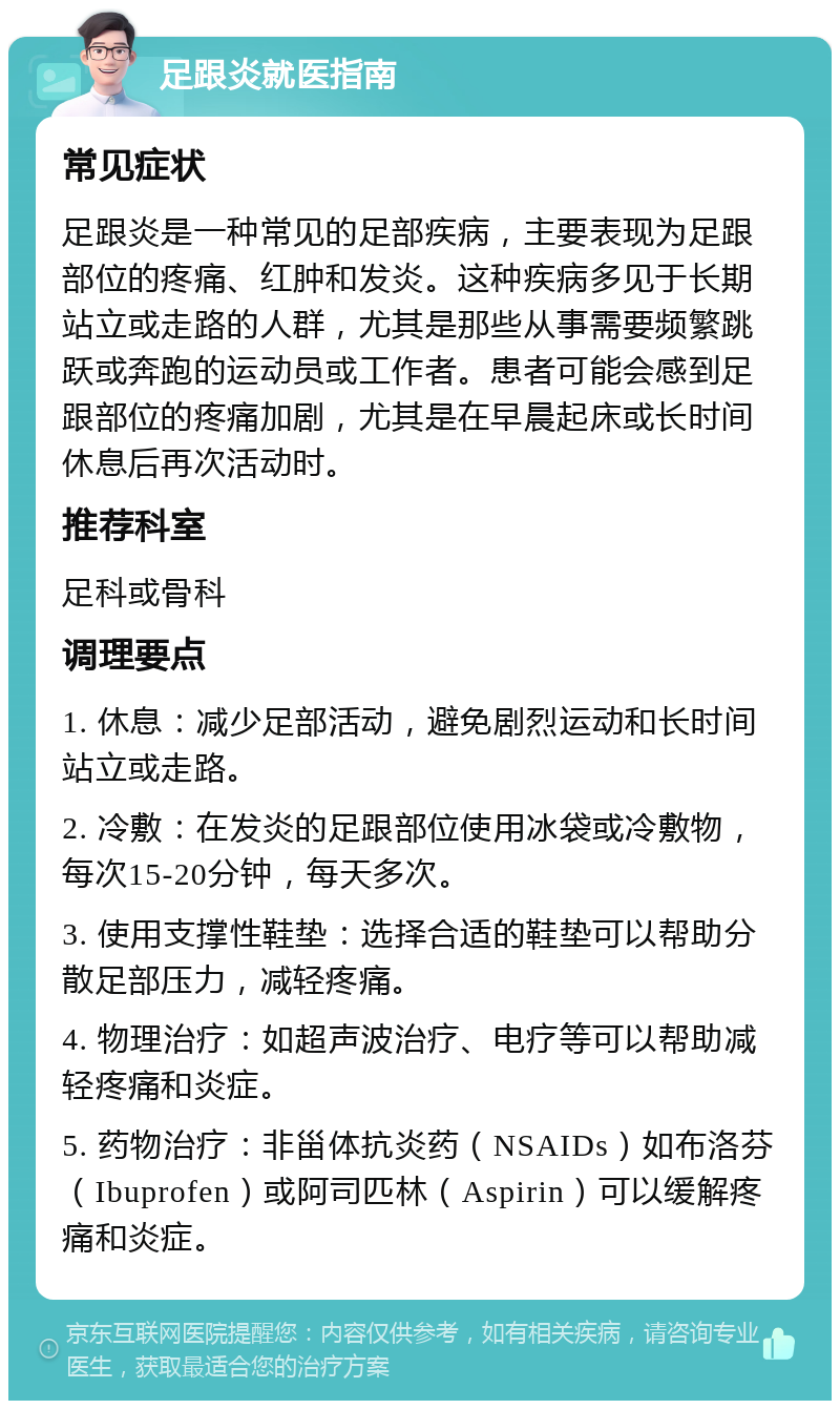 足跟炎就医指南 常见症状 足跟炎是一种常见的足部疾病，主要表现为足跟部位的疼痛、红肿和发炎。这种疾病多见于长期站立或走路的人群，尤其是那些从事需要频繁跳跃或奔跑的运动员或工作者。患者可能会感到足跟部位的疼痛加剧，尤其是在早晨起床或长时间休息后再次活动时。 推荐科室 足科或骨科 调理要点 1. 休息：减少足部活动，避免剧烈运动和长时间站立或走路。 2. 冷敷：在发炎的足跟部位使用冰袋或冷敷物，每次15-20分钟，每天多次。 3. 使用支撑性鞋垫：选择合适的鞋垫可以帮助分散足部压力，减轻疼痛。 4. 物理治疗：如超声波治疗、电疗等可以帮助减轻疼痛和炎症。 5. 药物治疗：非甾体抗炎药（NSAIDs）如布洛芬（Ibuprofen）或阿司匹林（Aspirin）可以缓解疼痛和炎症。