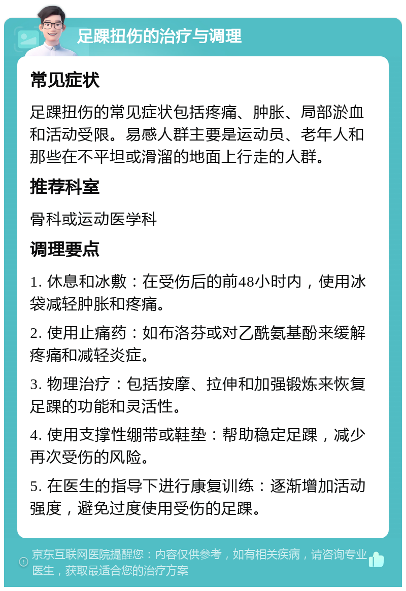 足踝扭伤的治疗与调理 常见症状 足踝扭伤的常见症状包括疼痛、肿胀、局部淤血和活动受限。易感人群主要是运动员、老年人和那些在不平坦或滑溜的地面上行走的人群。 推荐科室 骨科或运动医学科 调理要点 1. 休息和冰敷：在受伤后的前48小时内，使用冰袋减轻肿胀和疼痛。 2. 使用止痛药：如布洛芬或对乙酰氨基酚来缓解疼痛和减轻炎症。 3. 物理治疗：包括按摩、拉伸和加强锻炼来恢复足踝的功能和灵活性。 4. 使用支撑性绷带或鞋垫：帮助稳定足踝，减少再次受伤的风险。 5. 在医生的指导下进行康复训练：逐渐增加活动强度，避免过度使用受伤的足踝。