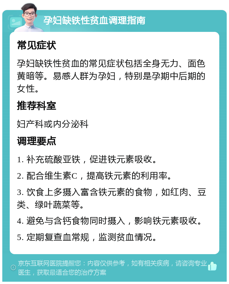 孕妇缺铁性贫血调理指南 常见症状 孕妇缺铁性贫血的常见症状包括全身无力、面色黄暗等。易感人群为孕妇，特别是孕期中后期的女性。 推荐科室 妇产科或内分泌科 调理要点 1. 补充硫酸亚铁，促进铁元素吸收。 2. 配合维生素C，提高铁元素的利用率。 3. 饮食上多摄入富含铁元素的食物，如红肉、豆类、绿叶蔬菜等。 4. 避免与含钙食物同时摄入，影响铁元素吸收。 5. 定期复查血常规，监测贫血情况。