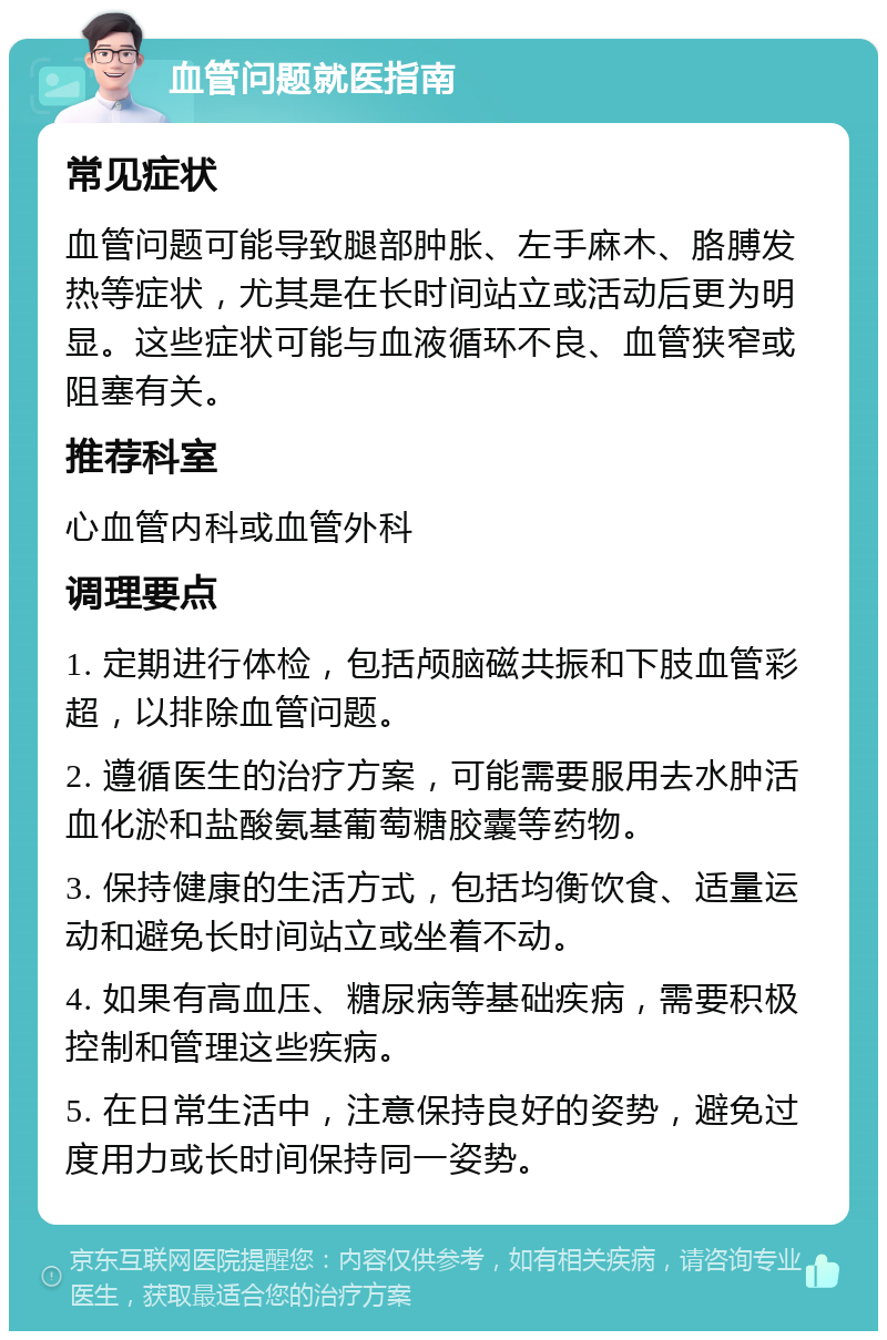 血管问题就医指南 常见症状 血管问题可能导致腿部肿胀、左手麻木、胳膊发热等症状，尤其是在长时间站立或活动后更为明显。这些症状可能与血液循环不良、血管狭窄或阻塞有关。 推荐科室 心血管内科或血管外科 调理要点 1. 定期进行体检，包括颅脑磁共振和下肢血管彩超，以排除血管问题。 2. 遵循医生的治疗方案，可能需要服用去水肿活血化淤和盐酸氨基葡萄糖胶囊等药物。 3. 保持健康的生活方式，包括均衡饮食、适量运动和避免长时间站立或坐着不动。 4. 如果有高血压、糖尿病等基础疾病，需要积极控制和管理这些疾病。 5. 在日常生活中，注意保持良好的姿势，避免过度用力或长时间保持同一姿势。