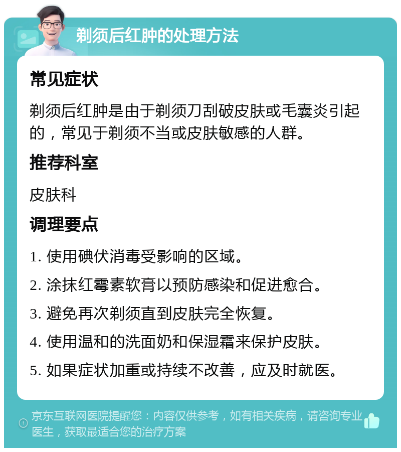 剃须后红肿的处理方法 常见症状 剃须后红肿是由于剃须刀刮破皮肤或毛囊炎引起的，常见于剃须不当或皮肤敏感的人群。 推荐科室 皮肤科 调理要点 1. 使用碘伏消毒受影响的区域。 2. 涂抹红霉素软膏以预防感染和促进愈合。 3. 避免再次剃须直到皮肤完全恢复。 4. 使用温和的洗面奶和保湿霜来保护皮肤。 5. 如果症状加重或持续不改善，应及时就医。