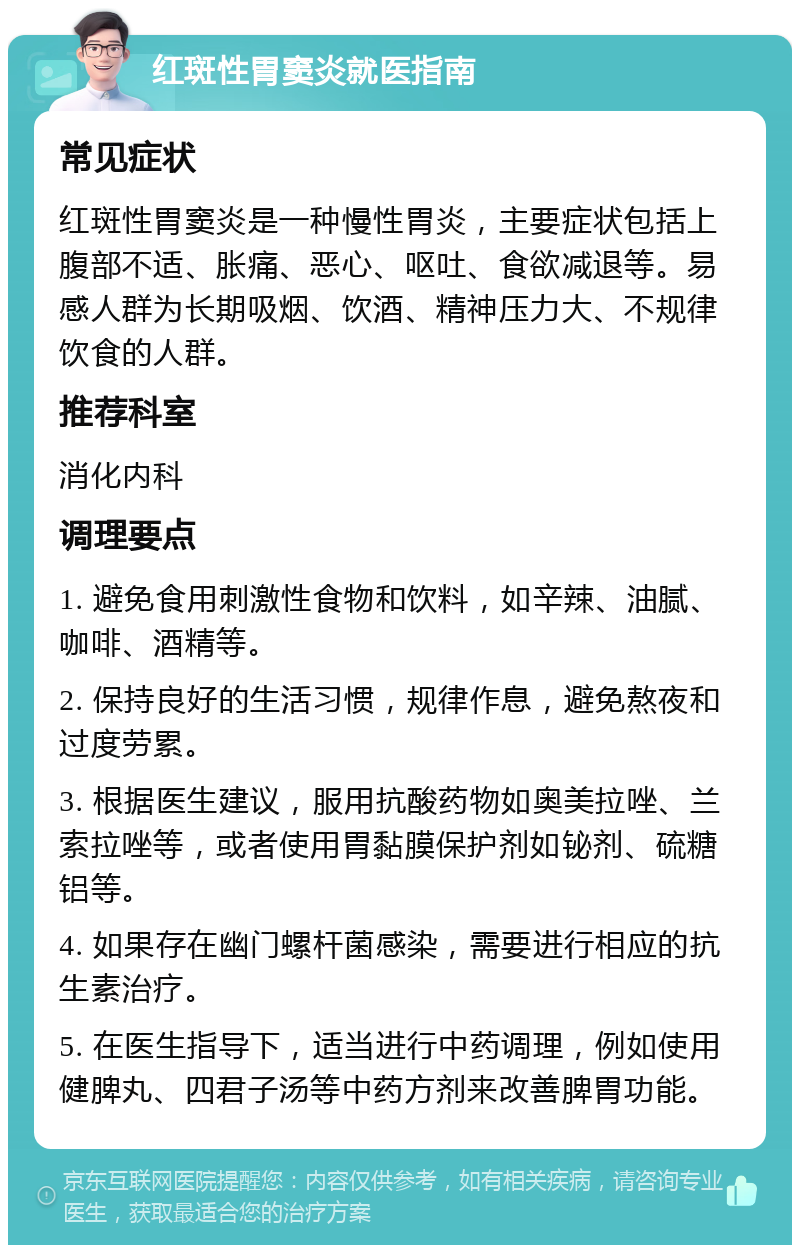 红斑性胃窦炎就医指南 常见症状 红斑性胃窦炎是一种慢性胃炎，主要症状包括上腹部不适、胀痛、恶心、呕吐、食欲减退等。易感人群为长期吸烟、饮酒、精神压力大、不规律饮食的人群。 推荐科室 消化内科 调理要点 1. 避免食用刺激性食物和饮料，如辛辣、油腻、咖啡、酒精等。 2. 保持良好的生活习惯，规律作息，避免熬夜和过度劳累。 3. 根据医生建议，服用抗酸药物如奥美拉唑、兰索拉唑等，或者使用胃黏膜保护剂如铋剂、硫糖铝等。 4. 如果存在幽门螺杆菌感染，需要进行相应的抗生素治疗。 5. 在医生指导下，适当进行中药调理，例如使用健脾丸、四君子汤等中药方剂来改善脾胃功能。