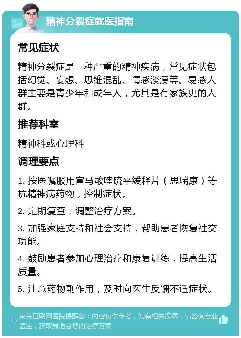 精神分裂症就医指南 常见症状 精神分裂症是一种严重的精神疾病，常见症状包括幻觉、妄想、思维混乱、情感淡漠等。易感人群主要是青少年和成年人，尤其是有家族史的人群。 推荐科室 精神科或心理科 调理要点 1. 按医嘱服用富马酸喹硫平缓释片（思瑞康）等抗精神病药物，控制症状。 2. 定期复查，调整治疗方案。 3. 加强家庭支持和社会支持，帮助患者恢复社交功能。 4. 鼓励患者参加心理治疗和康复训练，提高生活质量。 5. 注意药物副作用，及时向医生反馈不适症状。