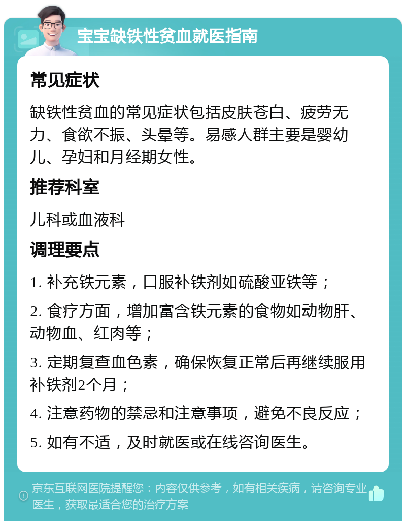 宝宝缺铁性贫血就医指南 常见症状 缺铁性贫血的常见症状包括皮肤苍白、疲劳无力、食欲不振、头晕等。易感人群主要是婴幼儿、孕妇和月经期女性。 推荐科室 儿科或血液科 调理要点 1. 补充铁元素，口服补铁剂如硫酸亚铁等； 2. 食疗方面，增加富含铁元素的食物如动物肝、动物血、红肉等； 3. 定期复查血色素，确保恢复正常后再继续服用补铁剂2个月； 4. 注意药物的禁忌和注意事项，避免不良反应； 5. 如有不适，及时就医或在线咨询医生。