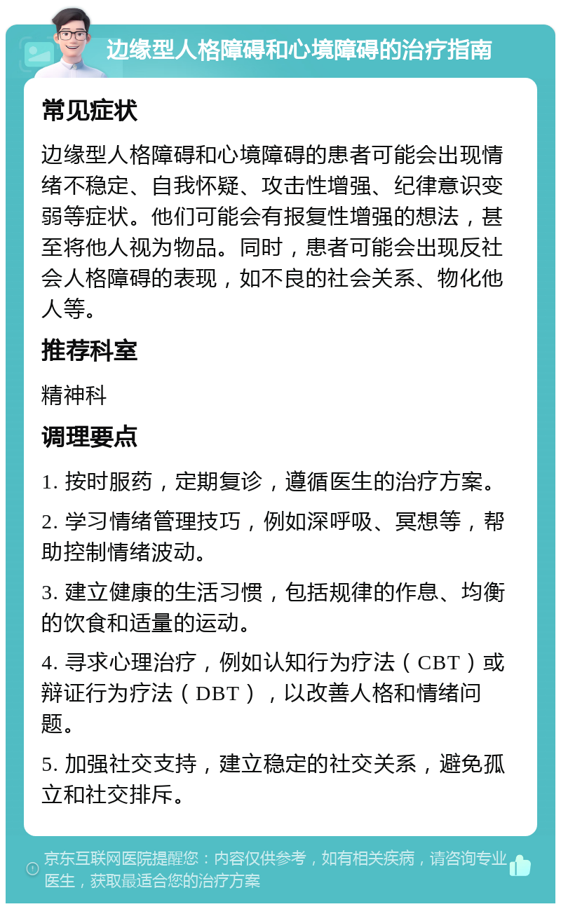 边缘型人格障碍和心境障碍的治疗指南 常见症状 边缘型人格障碍和心境障碍的患者可能会出现情绪不稳定、自我怀疑、攻击性增强、纪律意识变弱等症状。他们可能会有报复性增强的想法，甚至将他人视为物品。同时，患者可能会出现反社会人格障碍的表现，如不良的社会关系、物化他人等。 推荐科室 精神科 调理要点 1. 按时服药，定期复诊，遵循医生的治疗方案。 2. 学习情绪管理技巧，例如深呼吸、冥想等，帮助控制情绪波动。 3. 建立健康的生活习惯，包括规律的作息、均衡的饮食和适量的运动。 4. 寻求心理治疗，例如认知行为疗法（CBT）或辩证行为疗法（DBT），以改善人格和情绪问题。 5. 加强社交支持，建立稳定的社交关系，避免孤立和社交排斥。