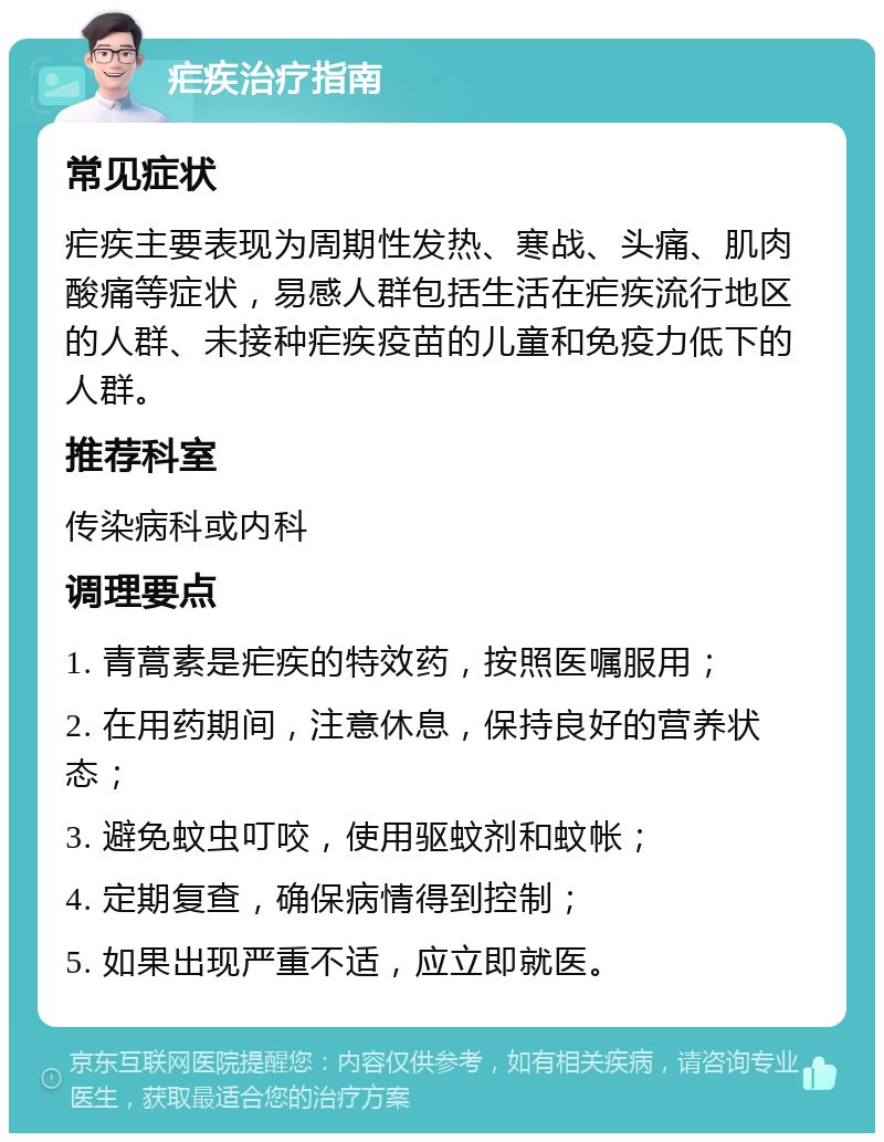 疟疾治疗指南 常见症状 疟疾主要表现为周期性发热、寒战、头痛、肌肉酸痛等症状，易感人群包括生活在疟疾流行地区的人群、未接种疟疾疫苗的儿童和免疫力低下的人群。 推荐科室 传染病科或内科 调理要点 1. 青蒿素是疟疾的特效药，按照医嘱服用； 2. 在用药期间，注意休息，保持良好的营养状态； 3. 避免蚊虫叮咬，使用驱蚊剂和蚊帐； 4. 定期复查，确保病情得到控制； 5. 如果出现严重不适，应立即就医。