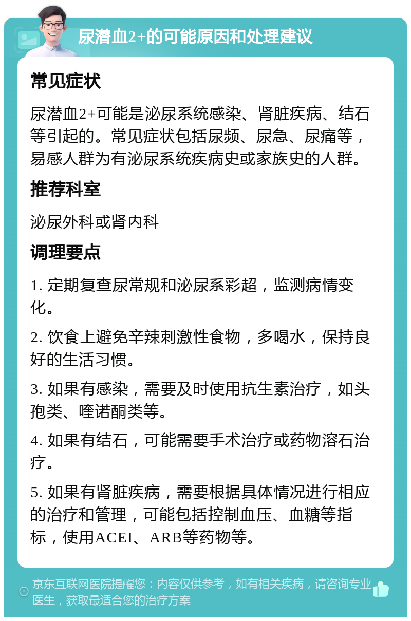 尿潜血2+的可能原因和处理建议 常见症状 尿潜血2+可能是泌尿系统感染、肾脏疾病、结石等引起的。常见症状包括尿频、尿急、尿痛等，易感人群为有泌尿系统疾病史或家族史的人群。 推荐科室 泌尿外科或肾内科 调理要点 1. 定期复查尿常规和泌尿系彩超，监测病情变化。 2. 饮食上避免辛辣刺激性食物，多喝水，保持良好的生活习惯。 3. 如果有感染，需要及时使用抗生素治疗，如头孢类、喹诺酮类等。 4. 如果有结石，可能需要手术治疗或药物溶石治疗。 5. 如果有肾脏疾病，需要根据具体情况进行相应的治疗和管理，可能包括控制血压、血糖等指标，使用ACEI、ARB等药物等。