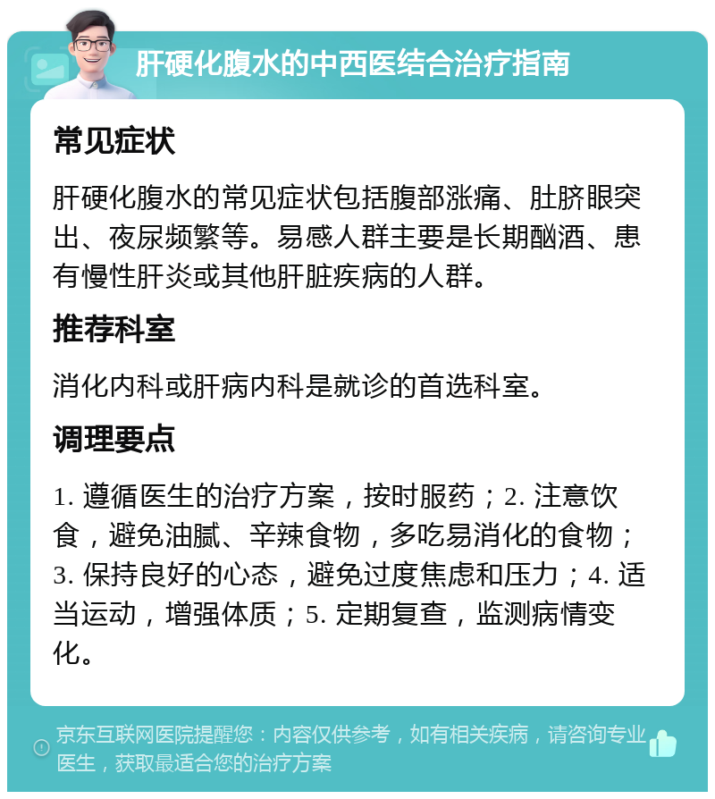 肝硬化腹水的中西医结合治疗指南 常见症状 肝硬化腹水的常见症状包括腹部涨痛、肚脐眼突出、夜尿频繁等。易感人群主要是长期酗酒、患有慢性肝炎或其他肝脏疾病的人群。 推荐科室 消化内科或肝病内科是就诊的首选科室。 调理要点 1. 遵循医生的治疗方案，按时服药；2. 注意饮食，避免油腻、辛辣食物，多吃易消化的食物；3. 保持良好的心态，避免过度焦虑和压力；4. 适当运动，增强体质；5. 定期复查，监测病情变化。