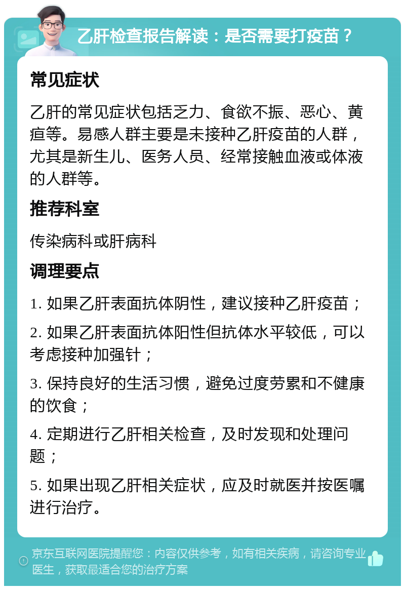 乙肝检查报告解读：是否需要打疫苗？ 常见症状 乙肝的常见症状包括乏力、食欲不振、恶心、黄疸等。易感人群主要是未接种乙肝疫苗的人群，尤其是新生儿、医务人员、经常接触血液或体液的人群等。 推荐科室 传染病科或肝病科 调理要点 1. 如果乙肝表面抗体阴性，建议接种乙肝疫苗； 2. 如果乙肝表面抗体阳性但抗体水平较低，可以考虑接种加强针； 3. 保持良好的生活习惯，避免过度劳累和不健康的饮食； 4. 定期进行乙肝相关检查，及时发现和处理问题； 5. 如果出现乙肝相关症状，应及时就医并按医嘱进行治疗。