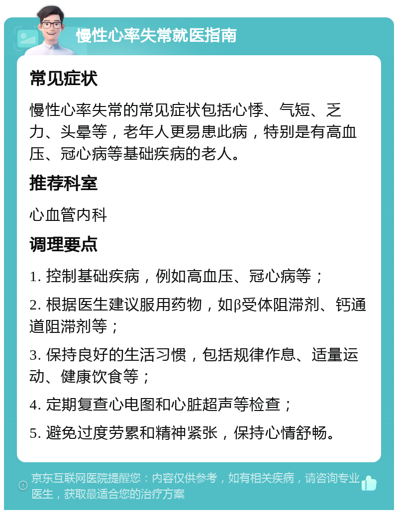 慢性心率失常就医指南 常见症状 慢性心率失常的常见症状包括心悸、气短、乏力、头晕等，老年人更易患此病，特别是有高血压、冠心病等基础疾病的老人。 推荐科室 心血管内科 调理要点 1. 控制基础疾病，例如高血压、冠心病等； 2. 根据医生建议服用药物，如β受体阻滞剂、钙通道阻滞剂等； 3. 保持良好的生活习惯，包括规律作息、适量运动、健康饮食等； 4. 定期复查心电图和心脏超声等检查； 5. 避免过度劳累和精神紧张，保持心情舒畅。