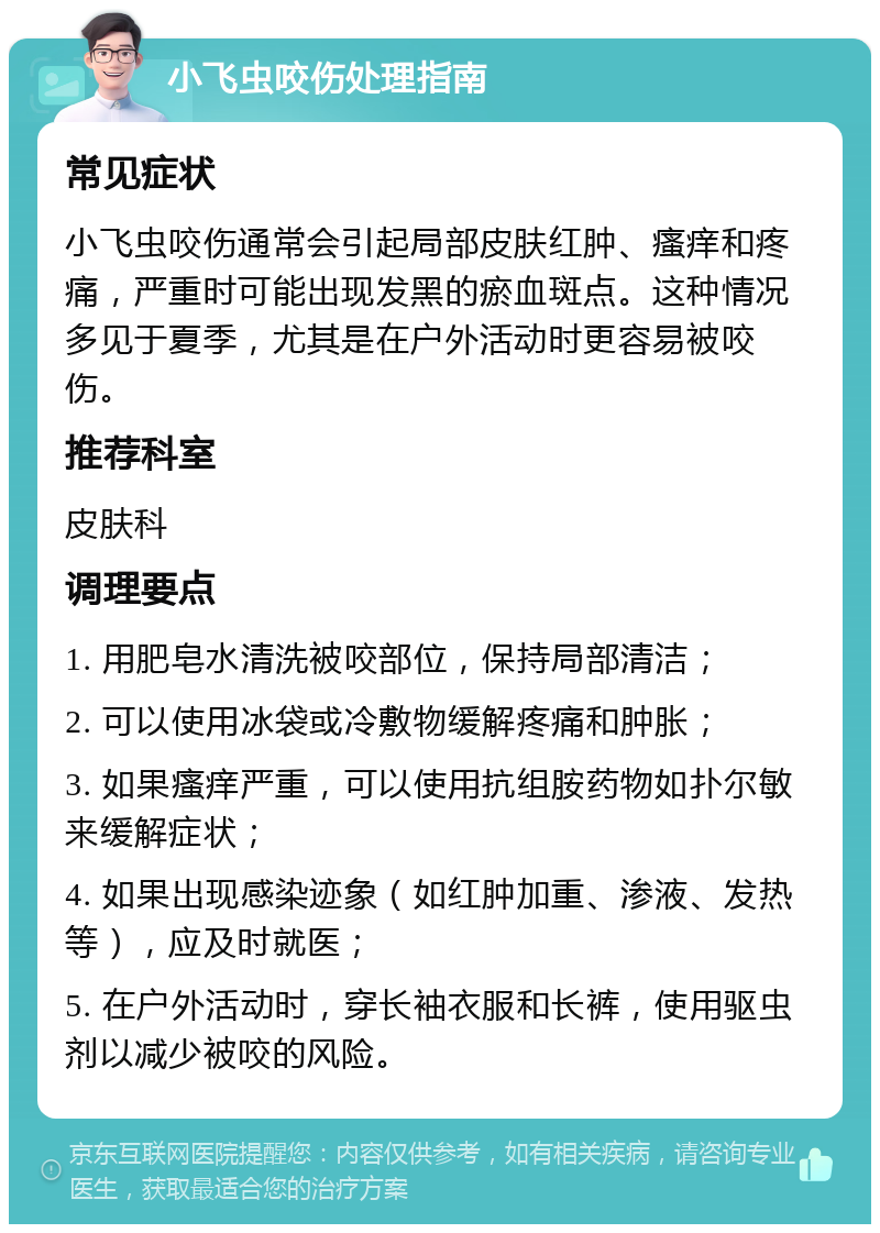 小飞虫咬伤处理指南 常见症状 小飞虫咬伤通常会引起局部皮肤红肿、瘙痒和疼痛，严重时可能出现发黑的瘀血斑点。这种情况多见于夏季，尤其是在户外活动时更容易被咬伤。 推荐科室 皮肤科 调理要点 1. 用肥皂水清洗被咬部位，保持局部清洁； 2. 可以使用冰袋或冷敷物缓解疼痛和肿胀； 3. 如果瘙痒严重，可以使用抗组胺药物如扑尔敏来缓解症状； 4. 如果出现感染迹象（如红肿加重、渗液、发热等），应及时就医； 5. 在户外活动时，穿长袖衣服和长裤，使用驱虫剂以减少被咬的风险。