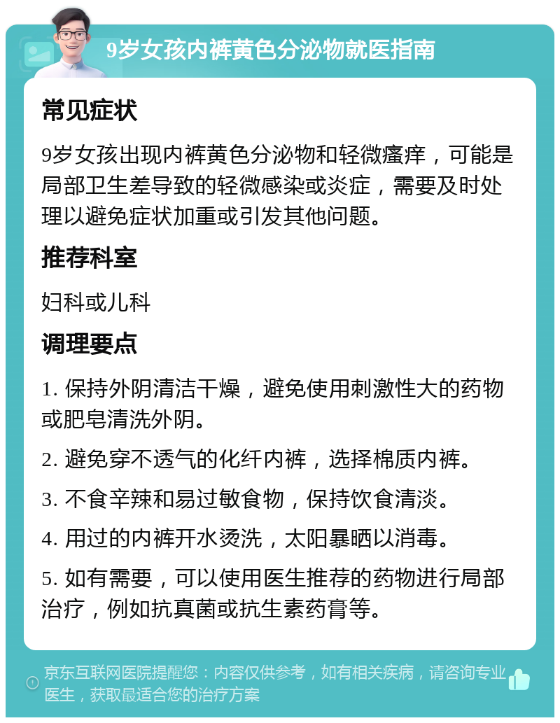 9岁女孩内裤黄色分泌物就医指南 常见症状 9岁女孩出现内裤黄色分泌物和轻微瘙痒，可能是局部卫生差导致的轻微感染或炎症，需要及时处理以避免症状加重或引发其他问题。 推荐科室 妇科或儿科 调理要点 1. 保持外阴清洁干燥，避免使用刺激性大的药物或肥皂清洗外阴。 2. 避免穿不透气的化纤内裤，选择棉质内裤。 3. 不食辛辣和易过敏食物，保持饮食清淡。 4. 用过的内裤开水烫洗，太阳暴晒以消毒。 5. 如有需要，可以使用医生推荐的药物进行局部治疗，例如抗真菌或抗生素药膏等。