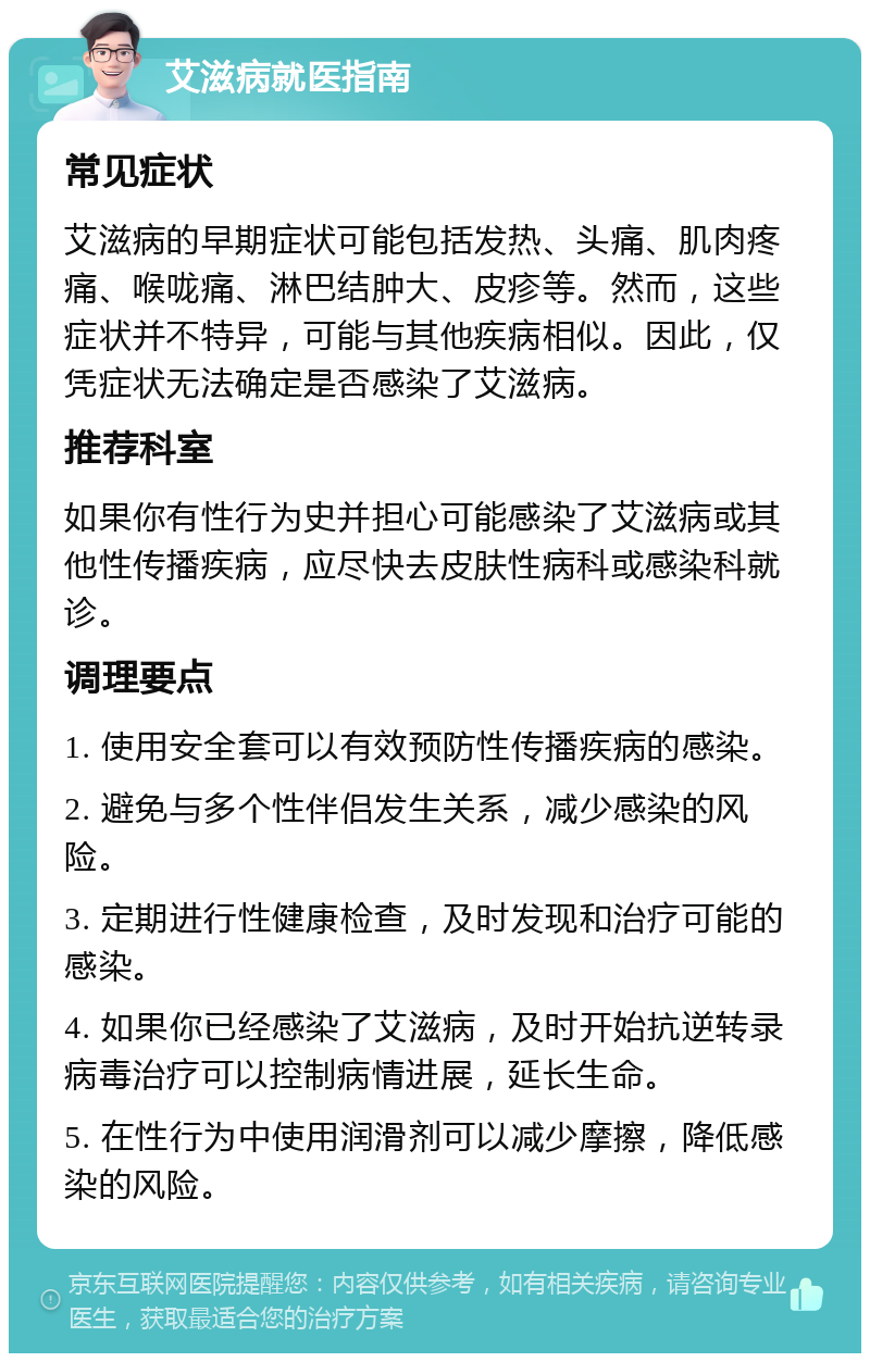 艾滋病就医指南 常见症状 艾滋病的早期症状可能包括发热、头痛、肌肉疼痛、喉咙痛、淋巴结肿大、皮疹等。然而，这些症状并不特异，可能与其他疾病相似。因此，仅凭症状无法确定是否感染了艾滋病。 推荐科室 如果你有性行为史并担心可能感染了艾滋病或其他性传播疾病，应尽快去皮肤性病科或感染科就诊。 调理要点 1. 使用安全套可以有效预防性传播疾病的感染。 2. 避免与多个性伴侣发生关系，减少感染的风险。 3. 定期进行性健康检查，及时发现和治疗可能的感染。 4. 如果你已经感染了艾滋病，及时开始抗逆转录病毒治疗可以控制病情进展，延长生命。 5. 在性行为中使用润滑剂可以减少摩擦，降低感染的风险。