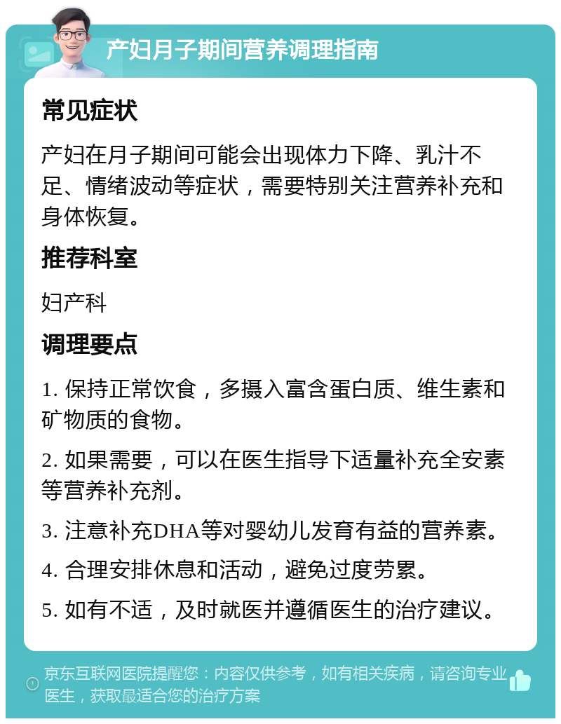 产妇月子期间营养调理指南 常见症状 产妇在月子期间可能会出现体力下降、乳汁不足、情绪波动等症状，需要特别关注营养补充和身体恢复。 推荐科室 妇产科 调理要点 1. 保持正常饮食，多摄入富含蛋白质、维生素和矿物质的食物。 2. 如果需要，可以在医生指导下适量补充全安素等营养补充剂。 3. 注意补充DHA等对婴幼儿发育有益的营养素。 4. 合理安排休息和活动，避免过度劳累。 5. 如有不适，及时就医并遵循医生的治疗建议。