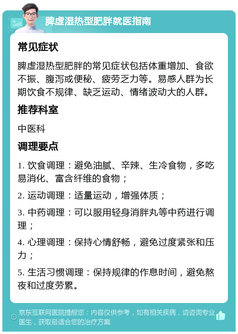 脾虚湿热型肥胖就医指南 常见症状 脾虚湿热型肥胖的常见症状包括体重增加、食欲不振、腹泻或便秘、疲劳乏力等。易感人群为长期饮食不规律、缺乏运动、情绪波动大的人群。 推荐科室 中医科 调理要点 1. 饮食调理：避免油腻、辛辣、生冷食物，多吃易消化、富含纤维的食物； 2. 运动调理：适量运动，增强体质； 3. 中药调理：可以服用轻身消胖丸等中药进行调理； 4. 心理调理：保持心情舒畅，避免过度紧张和压力； 5. 生活习惯调理：保持规律的作息时间，避免熬夜和过度劳累。