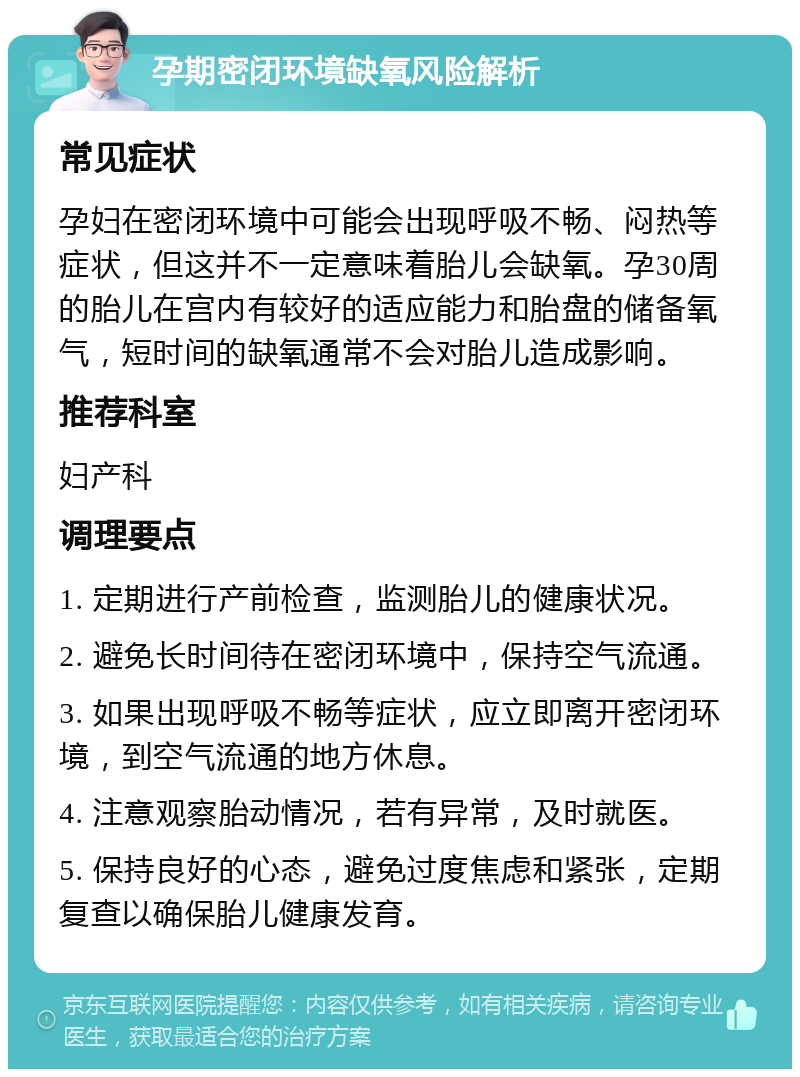 孕期密闭环境缺氧风险解析 常见症状 孕妇在密闭环境中可能会出现呼吸不畅、闷热等症状，但这并不一定意味着胎儿会缺氧。孕30周的胎儿在宫内有较好的适应能力和胎盘的储备氧气，短时间的缺氧通常不会对胎儿造成影响。 推荐科室 妇产科 调理要点 1. 定期进行产前检查，监测胎儿的健康状况。 2. 避免长时间待在密闭环境中，保持空气流通。 3. 如果出现呼吸不畅等症状，应立即离开密闭环境，到空气流通的地方休息。 4. 注意观察胎动情况，若有异常，及时就医。 5. 保持良好的心态，避免过度焦虑和紧张，定期复查以确保胎儿健康发育。