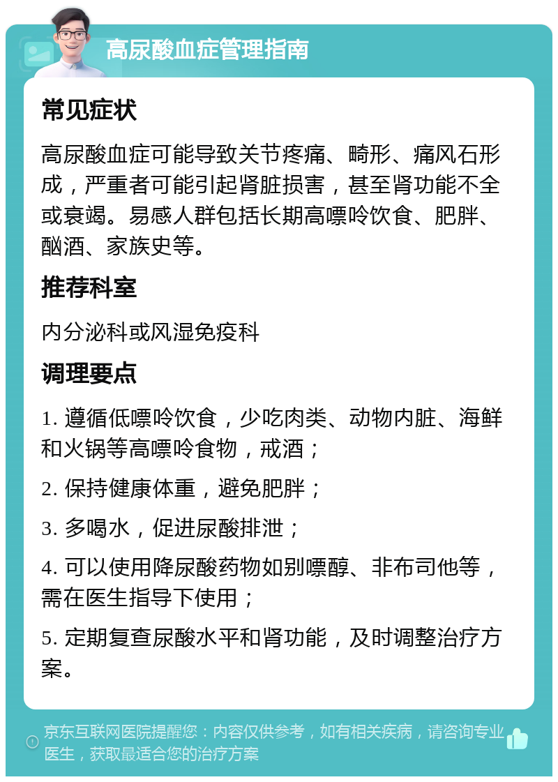 高尿酸血症管理指南 常见症状 高尿酸血症可能导致关节疼痛、畸形、痛风石形成，严重者可能引起肾脏损害，甚至肾功能不全或衰竭。易感人群包括长期高嘌呤饮食、肥胖、酗酒、家族史等。 推荐科室 内分泌科或风湿免疫科 调理要点 1. 遵循低嘌呤饮食，少吃肉类、动物内脏、海鲜和火锅等高嘌呤食物，戒酒； 2. 保持健康体重，避免肥胖； 3. 多喝水，促进尿酸排泄； 4. 可以使用降尿酸药物如别嘌醇、非布司他等，需在医生指导下使用； 5. 定期复查尿酸水平和肾功能，及时调整治疗方案。