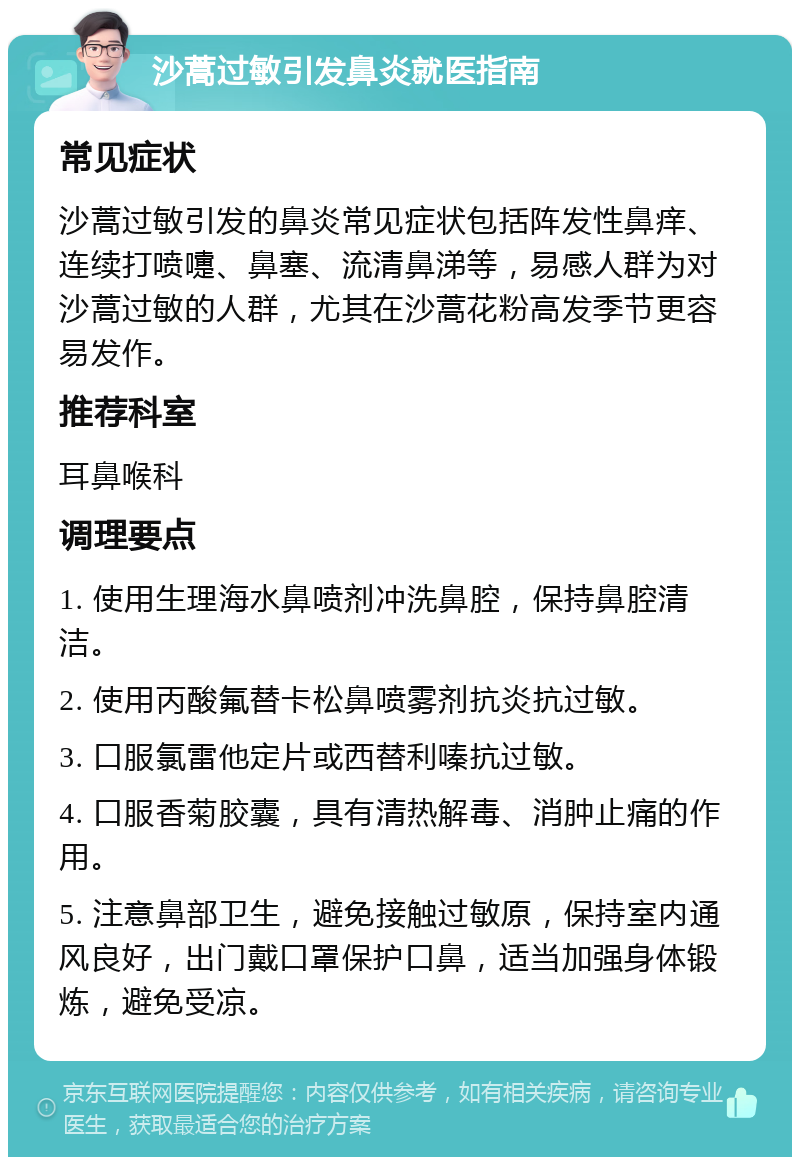 沙蒿过敏引发鼻炎就医指南 常见症状 沙蒿过敏引发的鼻炎常见症状包括阵发性鼻痒、连续打喷嚏、鼻塞、流清鼻涕等，易感人群为对沙蒿过敏的人群，尤其在沙蒿花粉高发季节更容易发作。 推荐科室 耳鼻喉科 调理要点 1. 使用生理海水鼻喷剂冲洗鼻腔，保持鼻腔清洁。 2. 使用丙酸氟替卡松鼻喷雾剂抗炎抗过敏。 3. 口服氯雷他定片或西替利嗪抗过敏。 4. 口服香菊胶囊，具有清热解毒、消肿止痛的作用。 5. 注意鼻部卫生，避免接触过敏原，保持室内通风良好，出门戴口罩保护口鼻，适当加强身体锻炼，避免受凉。