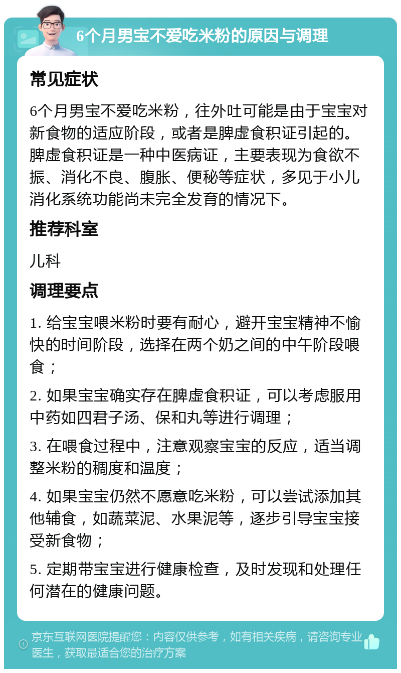 6个月男宝不爱吃米粉的原因与调理 常见症状 6个月男宝不爱吃米粉，往外吐可能是由于宝宝对新食物的适应阶段，或者是脾虚食积证引起的。脾虚食积证是一种中医病证，主要表现为食欲不振、消化不良、腹胀、便秘等症状，多见于小儿消化系统功能尚未完全发育的情况下。 推荐科室 儿科 调理要点 1. 给宝宝喂米粉时要有耐心，避开宝宝精神不愉快的时间阶段，选择在两个奶之间的中午阶段喂食； 2. 如果宝宝确实存在脾虚食积证，可以考虑服用中药如四君子汤、保和丸等进行调理； 3. 在喂食过程中，注意观察宝宝的反应，适当调整米粉的稠度和温度； 4. 如果宝宝仍然不愿意吃米粉，可以尝试添加其他辅食，如蔬菜泥、水果泥等，逐步引导宝宝接受新食物； 5. 定期带宝宝进行健康检查，及时发现和处理任何潜在的健康问题。