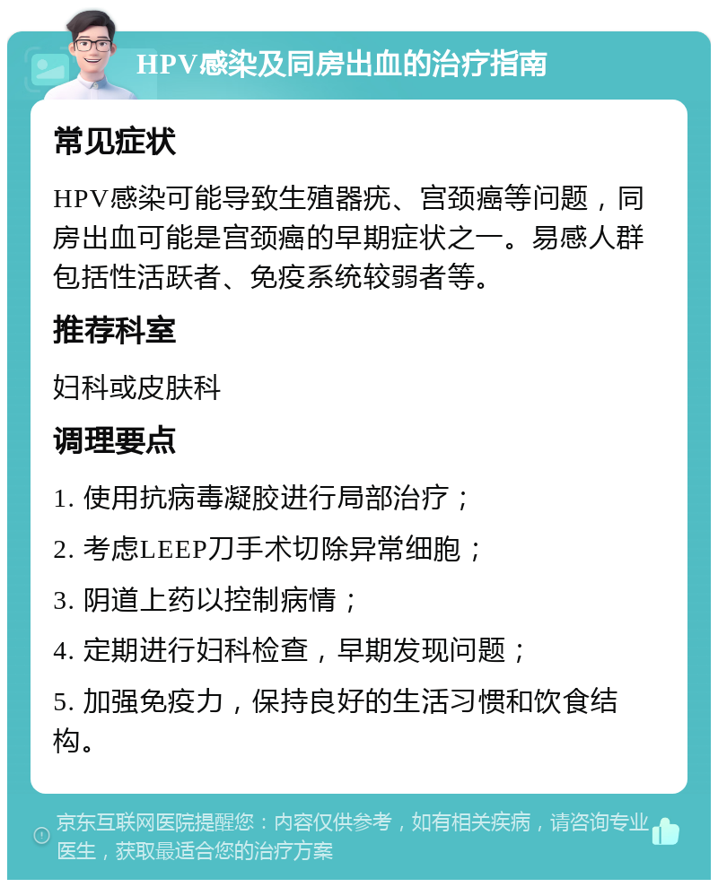 HPV感染及同房出血的治疗指南 常见症状 HPV感染可能导致生殖器疣、宫颈癌等问题，同房出血可能是宫颈癌的早期症状之一。易感人群包括性活跃者、免疫系统较弱者等。 推荐科室 妇科或皮肤科 调理要点 1. 使用抗病毒凝胶进行局部治疗； 2. 考虑LEEP刀手术切除异常细胞； 3. 阴道上药以控制病情； 4. 定期进行妇科检查，早期发现问题； 5. 加强免疫力，保持良好的生活习惯和饮食结构。