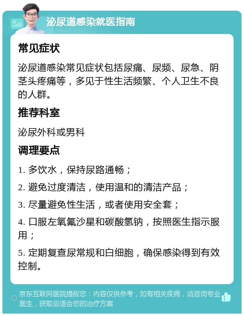 泌尿道感染就医指南 常见症状 泌尿道感染常见症状包括尿痛、尿频、尿急、阴茎头疼痛等，多见于性生活频繁、个人卫生不良的人群。 推荐科室 泌尿外科或男科 调理要点 1. 多饮水，保持尿路通畅； 2. 避免过度清洁，使用温和的清洁产品； 3. 尽量避免性生活，或者使用安全套； 4. 口服左氧氟沙星和碳酸氢钠，按照医生指示服用； 5. 定期复查尿常规和白细胞，确保感染得到有效控制。