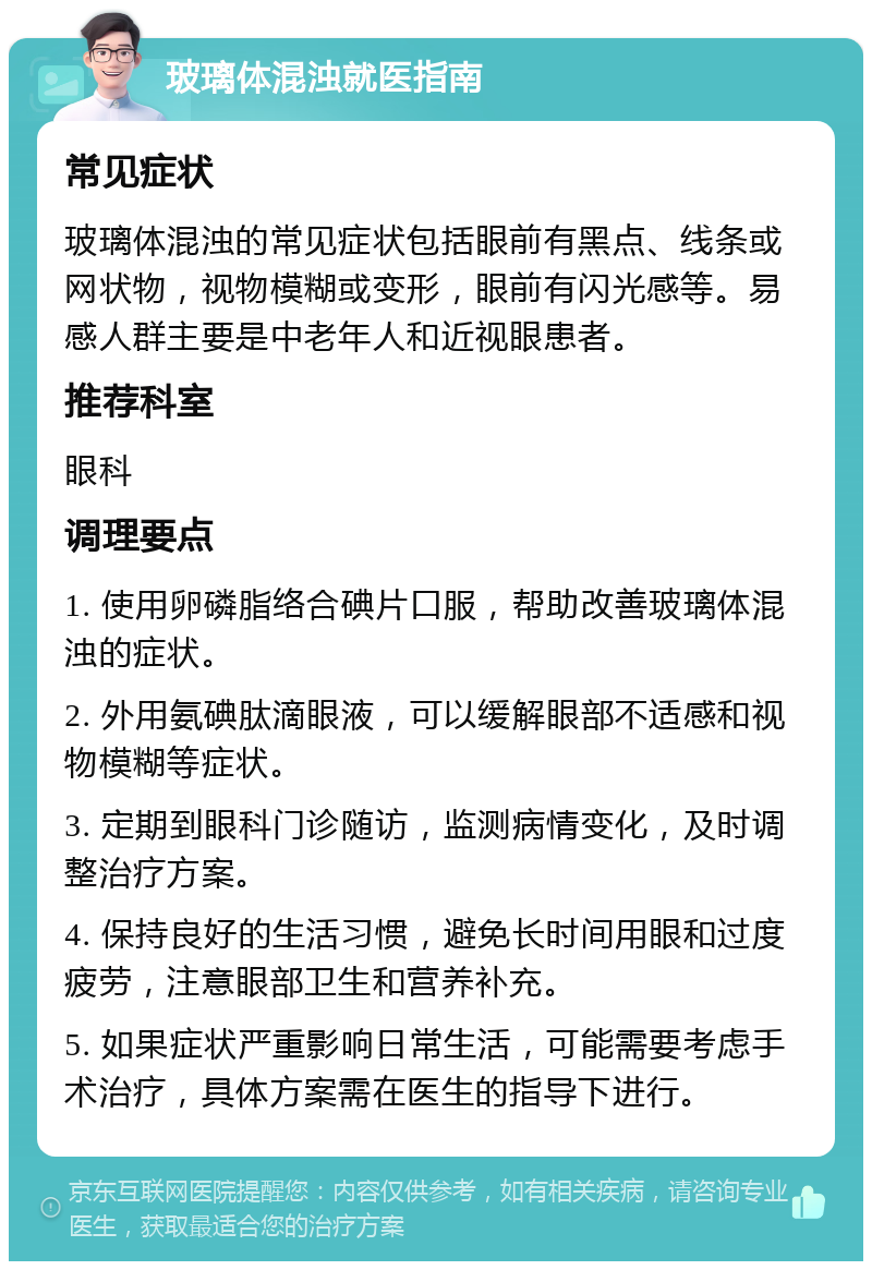 玻璃体混浊就医指南 常见症状 玻璃体混浊的常见症状包括眼前有黑点、线条或网状物，视物模糊或变形，眼前有闪光感等。易感人群主要是中老年人和近视眼患者。 推荐科室 眼科 调理要点 1. 使用卵磷脂络合碘片口服，帮助改善玻璃体混浊的症状。 2. 外用氨碘肽滴眼液，可以缓解眼部不适感和视物模糊等症状。 3. 定期到眼科门诊随访，监测病情变化，及时调整治疗方案。 4. 保持良好的生活习惯，避免长时间用眼和过度疲劳，注意眼部卫生和营养补充。 5. 如果症状严重影响日常生活，可能需要考虑手术治疗，具体方案需在医生的指导下进行。