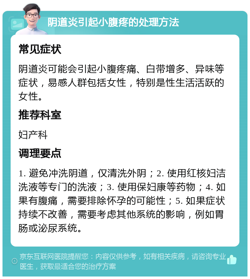 阴道炎引起小腹疼的处理方法 常见症状 阴道炎可能会引起小腹疼痛、白带增多、异味等症状，易感人群包括女性，特别是性生活活跃的女性。 推荐科室 妇产科 调理要点 1. 避免冲洗阴道，仅清洗外阴；2. 使用红核妇洁洗液等专门的洗液；3. 使用保妇康等药物；4. 如果有腹痛，需要排除怀孕的可能性；5. 如果症状持续不改善，需要考虑其他系统的影响，例如胃肠或泌尿系统。