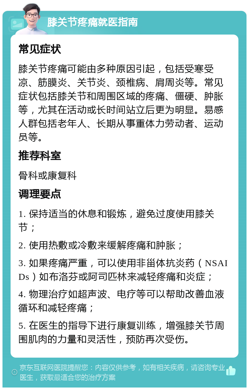 膝关节疼痛就医指南 常见症状 膝关节疼痛可能由多种原因引起，包括受寒受凉、筋膜炎、关节炎、颈椎病、肩周炎等。常见症状包括膝关节和周围区域的疼痛、僵硬、肿胀等，尤其在活动或长时间站立后更为明显。易感人群包括老年人、长期从事重体力劳动者、运动员等。 推荐科室 骨科或康复科 调理要点 1. 保持适当的休息和锻炼，避免过度使用膝关节； 2. 使用热敷或冷敷来缓解疼痛和肿胀； 3. 如果疼痛严重，可以使用非甾体抗炎药（NSAIDs）如布洛芬或阿司匹林来减轻疼痛和炎症； 4. 物理治疗如超声波、电疗等可以帮助改善血液循环和减轻疼痛； 5. 在医生的指导下进行康复训练，增强膝关节周围肌肉的力量和灵活性，预防再次受伤。