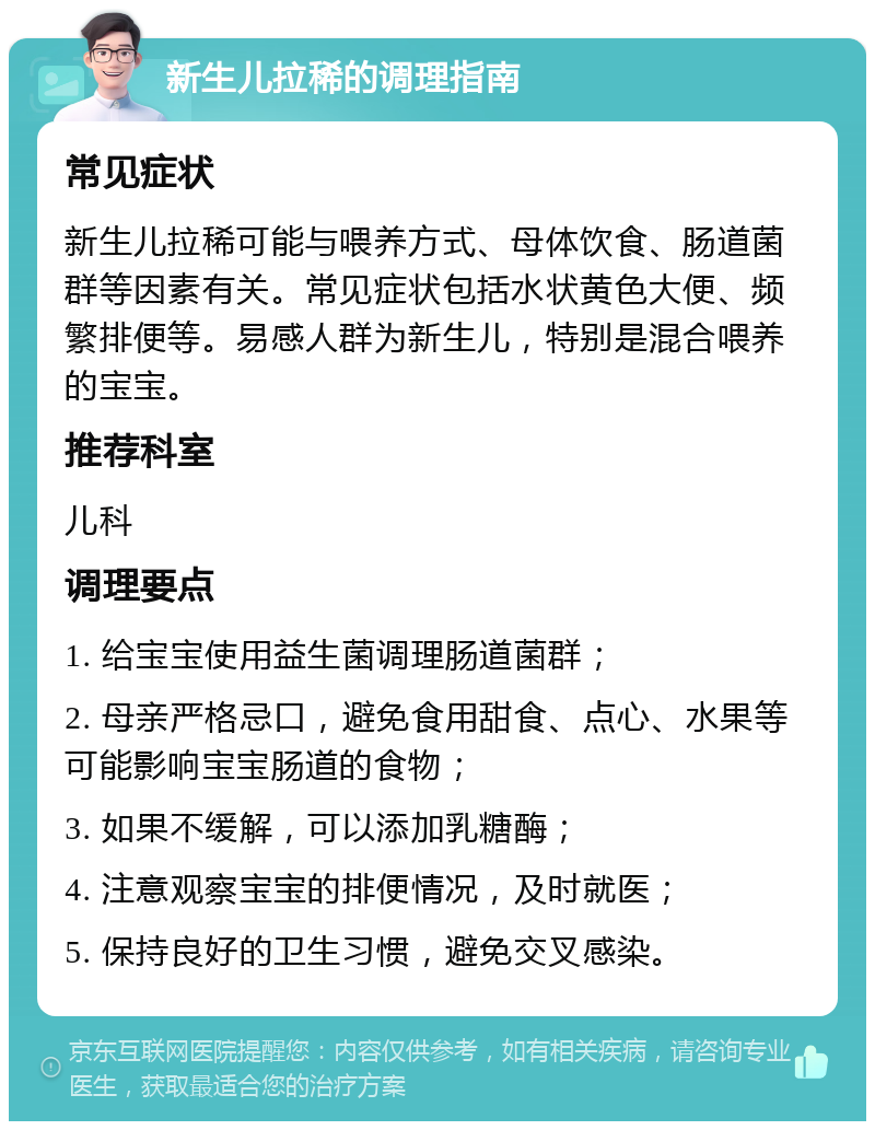 新生儿拉稀的调理指南 常见症状 新生儿拉稀可能与喂养方式、母体饮食、肠道菌群等因素有关。常见症状包括水状黄色大便、频繁排便等。易感人群为新生儿，特别是混合喂养的宝宝。 推荐科室 儿科 调理要点 1. 给宝宝使用益生菌调理肠道菌群； 2. 母亲严格忌口，避免食用甜食、点心、水果等可能影响宝宝肠道的食物； 3. 如果不缓解，可以添加乳糖酶； 4. 注意观察宝宝的排便情况，及时就医； 5. 保持良好的卫生习惯，避免交叉感染。