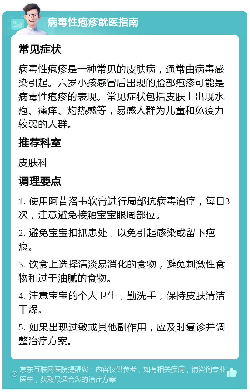 病毒性疱疹就医指南 常见症状 病毒性疱疹是一种常见的皮肤病，通常由病毒感染引起。六岁小孩感冒后出现的脸部疱疹可能是病毒性疱疹的表现。常见症状包括皮肤上出现水疱、瘙痒、灼热感等，易感人群为儿童和免疫力较弱的人群。 推荐科室 皮肤科 调理要点 1. 使用阿昔洛韦软膏进行局部抗病毒治疗，每日3次，注意避免接触宝宝眼周部位。 2. 避免宝宝扣抓患处，以免引起感染或留下疤痕。 3. 饮食上选择清淡易消化的食物，避免刺激性食物和过于油腻的食物。 4. 注意宝宝的个人卫生，勤洗手，保持皮肤清洁干燥。 5. 如果出现过敏或其他副作用，应及时复诊并调整治疗方案。