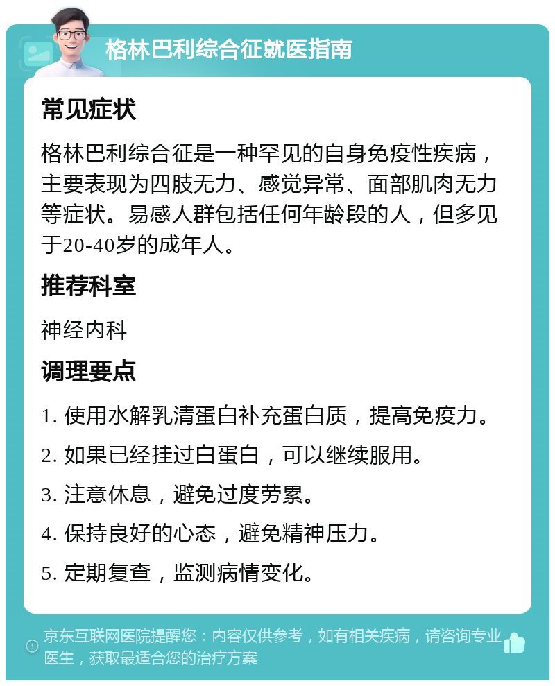 格林巴利综合征就医指南 常见症状 格林巴利综合征是一种罕见的自身免疫性疾病，主要表现为四肢无力、感觉异常、面部肌肉无力等症状。易感人群包括任何年龄段的人，但多见于20-40岁的成年人。 推荐科室 神经内科 调理要点 1. 使用水解乳清蛋白补充蛋白质，提高免疫力。 2. 如果已经挂过白蛋白，可以继续服用。 3. 注意休息，避免过度劳累。 4. 保持良好的心态，避免精神压力。 5. 定期复查，监测病情变化。