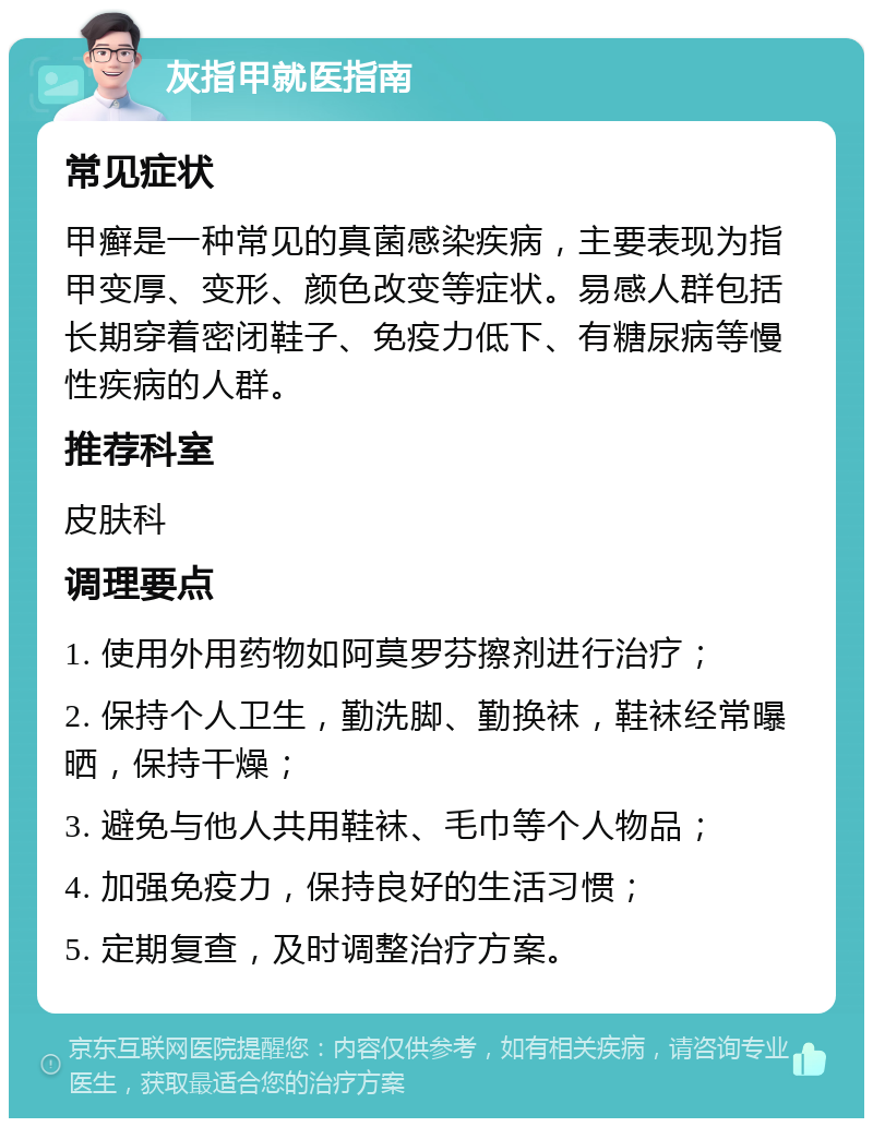 灰指甲就医指南 常见症状 甲癣是一种常见的真菌感染疾病，主要表现为指甲变厚、变形、颜色改变等症状。易感人群包括长期穿着密闭鞋子、免疫力低下、有糖尿病等慢性疾病的人群。 推荐科室 皮肤科 调理要点 1. 使用外用药物如阿莫罗芬擦剂进行治疗； 2. 保持个人卫生，勤洗脚、勤换袜，鞋袜经常曝晒，保持干燥； 3. 避免与他人共用鞋袜、毛巾等个人物品； 4. 加强免疫力，保持良好的生活习惯； 5. 定期复查，及时调整治疗方案。