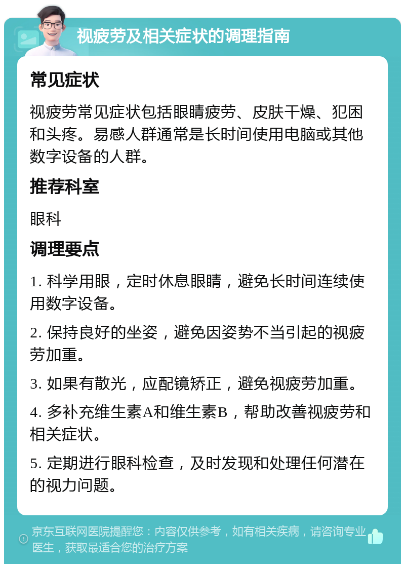 视疲劳及相关症状的调理指南 常见症状 视疲劳常见症状包括眼睛疲劳、皮肤干燥、犯困和头疼。易感人群通常是长时间使用电脑或其他数字设备的人群。 推荐科室 眼科 调理要点 1. 科学用眼，定时休息眼睛，避免长时间连续使用数字设备。 2. 保持良好的坐姿，避免因姿势不当引起的视疲劳加重。 3. 如果有散光，应配镜矫正，避免视疲劳加重。 4. 多补充维生素A和维生素B，帮助改善视疲劳和相关症状。 5. 定期进行眼科检查，及时发现和处理任何潜在的视力问题。