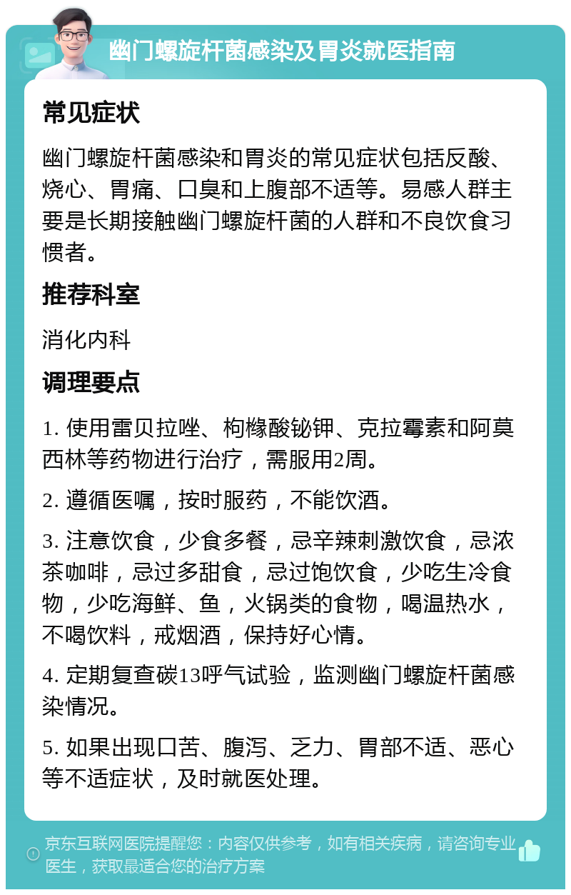 幽门螺旋杆菌感染及胃炎就医指南 常见症状 幽门螺旋杆菌感染和胃炎的常见症状包括反酸、烧心、胃痛、口臭和上腹部不适等。易感人群主要是长期接触幽门螺旋杆菌的人群和不良饮食习惯者。 推荐科室 消化内科 调理要点 1. 使用雷贝拉唑、枸橼酸铋钾、克拉霉素和阿莫西林等药物进行治疗，需服用2周。 2. 遵循医嘱，按时服药，不能饮酒。 3. 注意饮食，少食多餐，忌辛辣刺激饮食，忌浓茶咖啡，忌过多甜食，忌过饱饮食，少吃生冷食物，少吃海鲜、鱼，火锅类的食物，喝温热水，不喝饮料，戒烟酒，保持好心情。 4. 定期复查碳13呼气试验，监测幽门螺旋杆菌感染情况。 5. 如果出现口苦、腹泻、乏力、胃部不适、恶心等不适症状，及时就医处理。