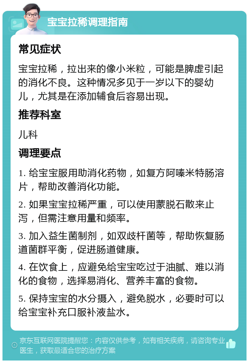 宝宝拉稀调理指南 常见症状 宝宝拉稀，拉出来的像小米粒，可能是脾虚引起的消化不良。这种情况多见于一岁以下的婴幼儿，尤其是在添加辅食后容易出现。 推荐科室 儿科 调理要点 1. 给宝宝服用助消化药物，如复方阿嗪米特肠溶片，帮助改善消化功能。 2. 如果宝宝拉稀严重，可以使用蒙脱石散来止泻，但需注意用量和频率。 3. 加入益生菌制剂，如双歧杆菌等，帮助恢复肠道菌群平衡，促进肠道健康。 4. 在饮食上，应避免给宝宝吃过于油腻、难以消化的食物，选择易消化、营养丰富的食物。 5. 保持宝宝的水分摄入，避免脱水，必要时可以给宝宝补充口服补液盐水。