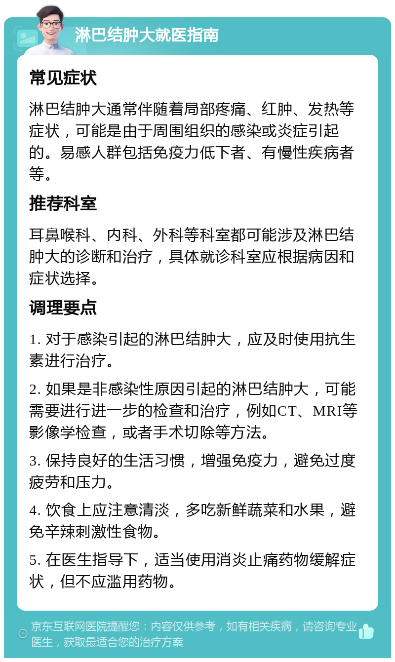 淋巴结肿大就医指南 常见症状 淋巴结肿大通常伴随着局部疼痛、红肿、发热等症状，可能是由于周围组织的感染或炎症引起的。易感人群包括免疫力低下者、有慢性疾病者等。 推荐科室 耳鼻喉科、内科、外科等科室都可能涉及淋巴结肿大的诊断和治疗，具体就诊科室应根据病因和症状选择。 调理要点 1. 对于感染引起的淋巴结肿大，应及时使用抗生素进行治疗。 2. 如果是非感染性原因引起的淋巴结肿大，可能需要进行进一步的检查和治疗，例如CT、MRI等影像学检查，或者手术切除等方法。 3. 保持良好的生活习惯，增强免疫力，避免过度疲劳和压力。 4. 饮食上应注意清淡，多吃新鲜蔬菜和水果，避免辛辣刺激性食物。 5. 在医生指导下，适当使用消炎止痛药物缓解症状，但不应滥用药物。