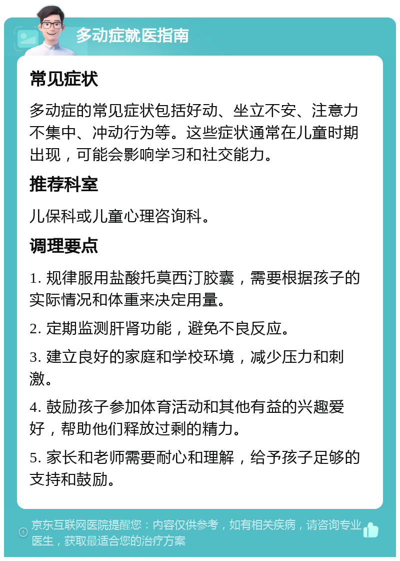 多动症就医指南 常见症状 多动症的常见症状包括好动、坐立不安、注意力不集中、冲动行为等。这些症状通常在儿童时期出现，可能会影响学习和社交能力。 推荐科室 儿保科或儿童心理咨询科。 调理要点 1. 规律服用盐酸托莫西汀胶囊，需要根据孩子的实际情况和体重来决定用量。 2. 定期监测肝肾功能，避免不良反应。 3. 建立良好的家庭和学校环境，减少压力和刺激。 4. 鼓励孩子参加体育活动和其他有益的兴趣爱好，帮助他们释放过剩的精力。 5. 家长和老师需要耐心和理解，给予孩子足够的支持和鼓励。