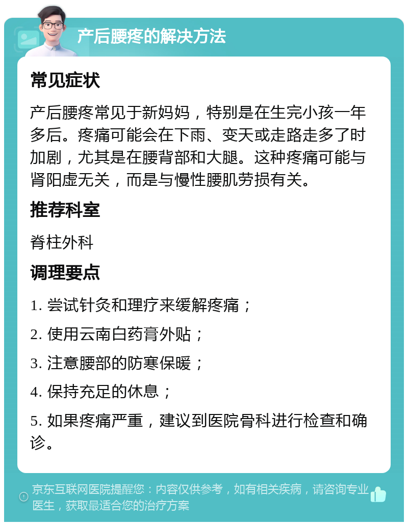 产后腰疼的解决方法 常见症状 产后腰疼常见于新妈妈，特别是在生完小孩一年多后。疼痛可能会在下雨、变天或走路走多了时加剧，尤其是在腰背部和大腿。这种疼痛可能与肾阳虚无关，而是与慢性腰肌劳损有关。 推荐科室 脊柱外科 调理要点 1. 尝试针灸和理疗来缓解疼痛； 2. 使用云南白药膏外贴； 3. 注意腰部的防寒保暖； 4. 保持充足的休息； 5. 如果疼痛严重，建议到医院骨科进行检查和确诊。