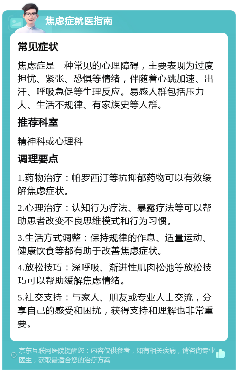 焦虑症就医指南 常见症状 焦虑症是一种常见的心理障碍，主要表现为过度担忧、紧张、恐惧等情绪，伴随着心跳加速、出汗、呼吸急促等生理反应。易感人群包括压力大、生活不规律、有家族史等人群。 推荐科室 精神科或心理科 调理要点 1.药物治疗：帕罗西汀等抗抑郁药物可以有效缓解焦虑症状。 2.心理治疗：认知行为疗法、暴露疗法等可以帮助患者改变不良思维模式和行为习惯。 3.生活方式调整：保持规律的作息、适量运动、健康饮食等都有助于改善焦虑症状。 4.放松技巧：深呼吸、渐进性肌肉松弛等放松技巧可以帮助缓解焦虑情绪。 5.社交支持：与家人、朋友或专业人士交流，分享自己的感受和困扰，获得支持和理解也非常重要。