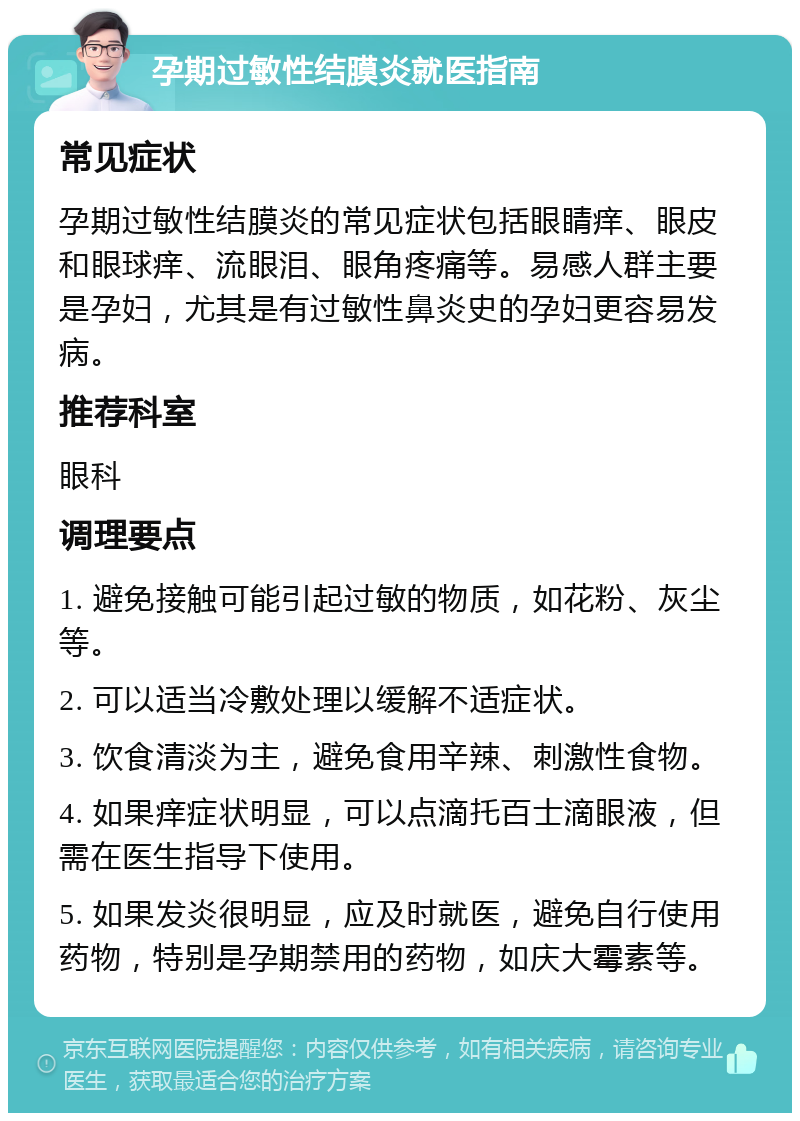 孕期过敏性结膜炎就医指南 常见症状 孕期过敏性结膜炎的常见症状包括眼睛痒、眼皮和眼球痒、流眼泪、眼角疼痛等。易感人群主要是孕妇，尤其是有过敏性鼻炎史的孕妇更容易发病。 推荐科室 眼科 调理要点 1. 避免接触可能引起过敏的物质，如花粉、灰尘等。 2. 可以适当冷敷处理以缓解不适症状。 3. 饮食清淡为主，避免食用辛辣、刺激性食物。 4. 如果痒症状明显，可以点滴托百士滴眼液，但需在医生指导下使用。 5. 如果发炎很明显，应及时就医，避免自行使用药物，特别是孕期禁用的药物，如庆大霉素等。