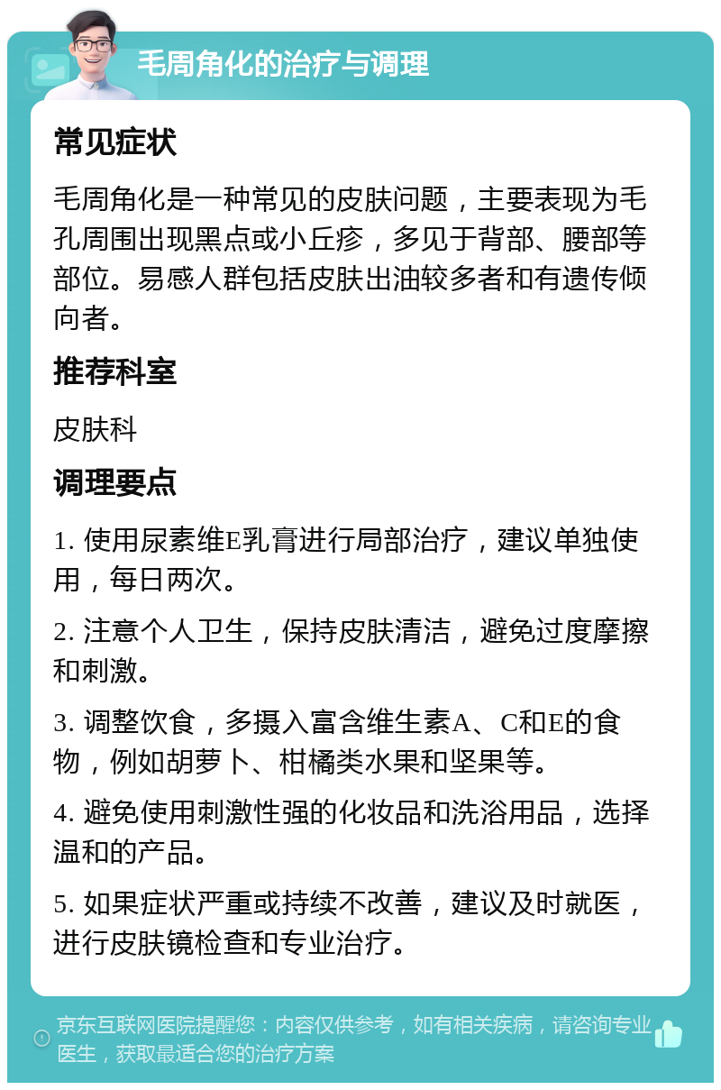 毛周角化的治疗与调理 常见症状 毛周角化是一种常见的皮肤问题，主要表现为毛孔周围出现黑点或小丘疹，多见于背部、腰部等部位。易感人群包括皮肤出油较多者和有遗传倾向者。 推荐科室 皮肤科 调理要点 1. 使用尿素维E乳膏进行局部治疗，建议单独使用，每日两次。 2. 注意个人卫生，保持皮肤清洁，避免过度摩擦和刺激。 3. 调整饮食，多摄入富含维生素A、C和E的食物，例如胡萝卜、柑橘类水果和坚果等。 4. 避免使用刺激性强的化妆品和洗浴用品，选择温和的产品。 5. 如果症状严重或持续不改善，建议及时就医，进行皮肤镜检查和专业治疗。