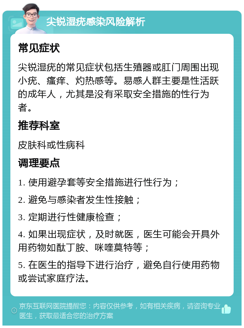 尖锐湿疣感染风险解析 常见症状 尖锐湿疣的常见症状包括生殖器或肛门周围出现小疣、瘙痒、灼热感等。易感人群主要是性活跃的成年人，尤其是没有采取安全措施的性行为者。 推荐科室 皮肤科或性病科 调理要点 1. 使用避孕套等安全措施进行性行为； 2. 避免与感染者发生性接触； 3. 定期进行性健康检查； 4. 如果出现症状，及时就医，医生可能会开具外用药物如酞丁胺、咪喹莫特等； 5. 在医生的指导下进行治疗，避免自行使用药物或尝试家庭疗法。