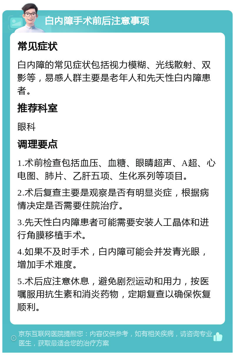 白内障手术前后注意事项 常见症状 白内障的常见症状包括视力模糊、光线散射、双影等，易感人群主要是老年人和先天性白内障患者。 推荐科室 眼科 调理要点 1.术前检查包括血压、血糖、眼睛超声、A超、心电图、肺片、乙肝五项、生化系列等项目。 2.术后复查主要是观察是否有明显炎症，根据病情决定是否需要住院治疗。 3.先天性白内障患者可能需要安装人工晶体和进行角膜移植手术。 4.如果不及时手术，白内障可能会并发青光眼，增加手术难度。 5.术后应注意休息，避免剧烈运动和用力，按医嘱服用抗生素和消炎药物，定期复查以确保恢复顺利。