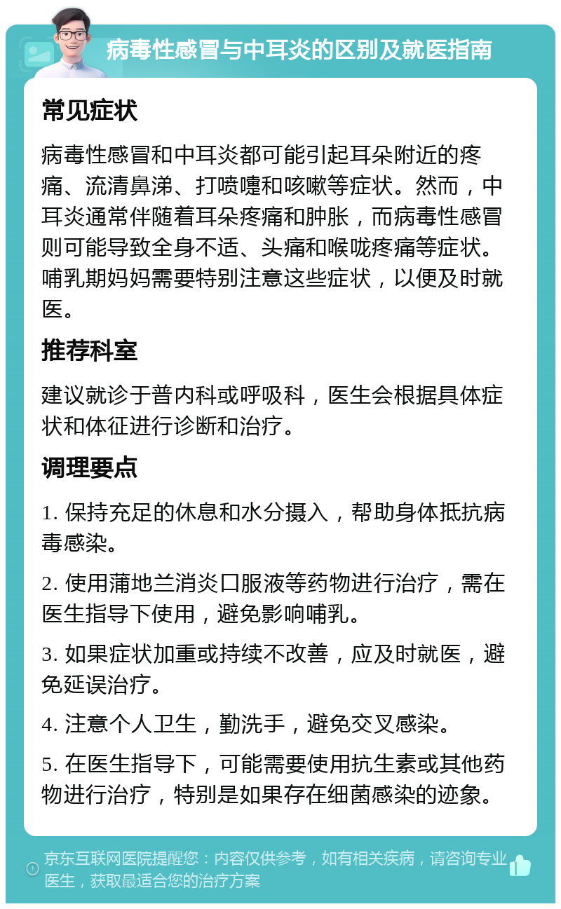 病毒性感冒与中耳炎的区别及就医指南 常见症状 病毒性感冒和中耳炎都可能引起耳朵附近的疼痛、流清鼻涕、打喷嚏和咳嗽等症状。然而，中耳炎通常伴随着耳朵疼痛和肿胀，而病毒性感冒则可能导致全身不适、头痛和喉咙疼痛等症状。哺乳期妈妈需要特别注意这些症状，以便及时就医。 推荐科室 建议就诊于普内科或呼吸科，医生会根据具体症状和体征进行诊断和治疗。 调理要点 1. 保持充足的休息和水分摄入，帮助身体抵抗病毒感染。 2. 使用蒲地兰消炎口服液等药物进行治疗，需在医生指导下使用，避免影响哺乳。 3. 如果症状加重或持续不改善，应及时就医，避免延误治疗。 4. 注意个人卫生，勤洗手，避免交叉感染。 5. 在医生指导下，可能需要使用抗生素或其他药物进行治疗，特别是如果存在细菌感染的迹象。