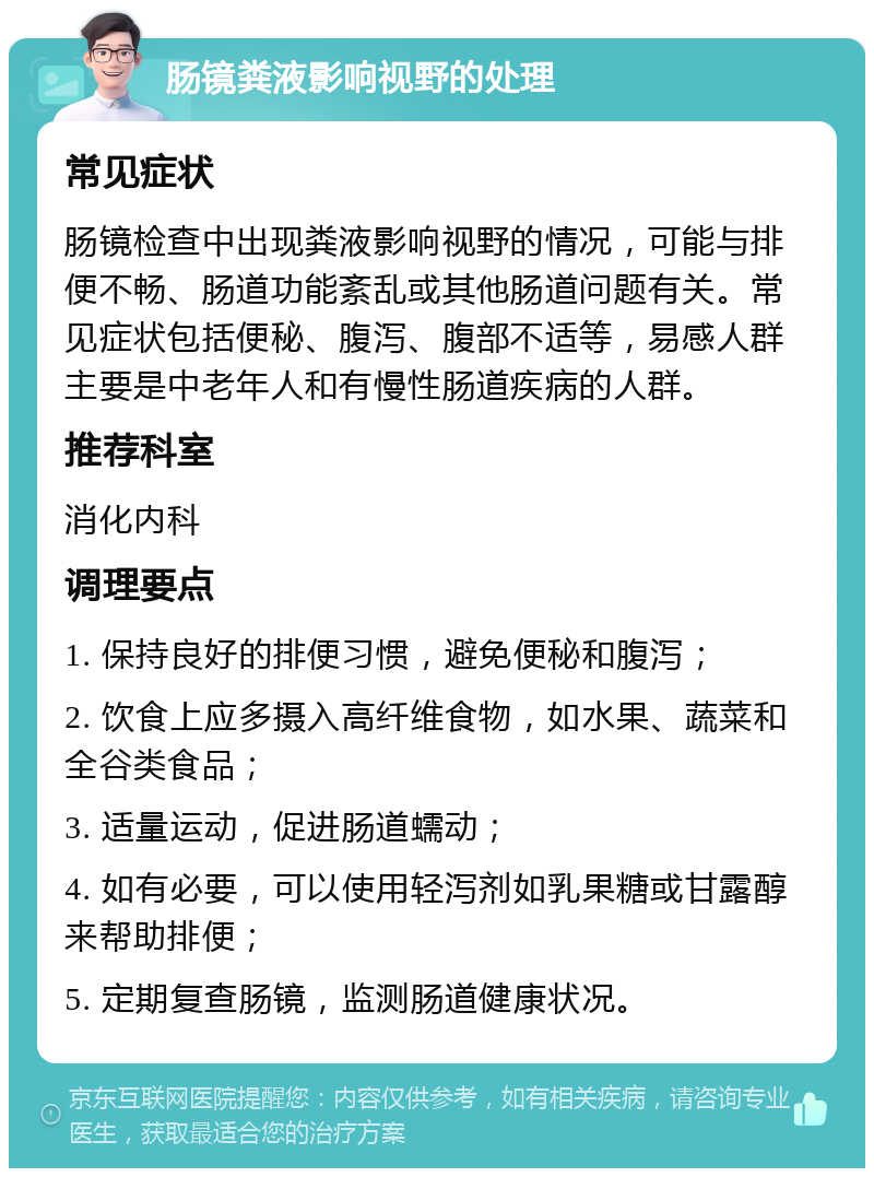 肠镜粪液影响视野的处理 常见症状 肠镜检查中出现粪液影响视野的情况，可能与排便不畅、肠道功能紊乱或其他肠道问题有关。常见症状包括便秘、腹泻、腹部不适等，易感人群主要是中老年人和有慢性肠道疾病的人群。 推荐科室 消化内科 调理要点 1. 保持良好的排便习惯，避免便秘和腹泻； 2. 饮食上应多摄入高纤维食物，如水果、蔬菜和全谷类食品； 3. 适量运动，促进肠道蠕动； 4. 如有必要，可以使用轻泻剂如乳果糖或甘露醇来帮助排便； 5. 定期复查肠镜，监测肠道健康状况。